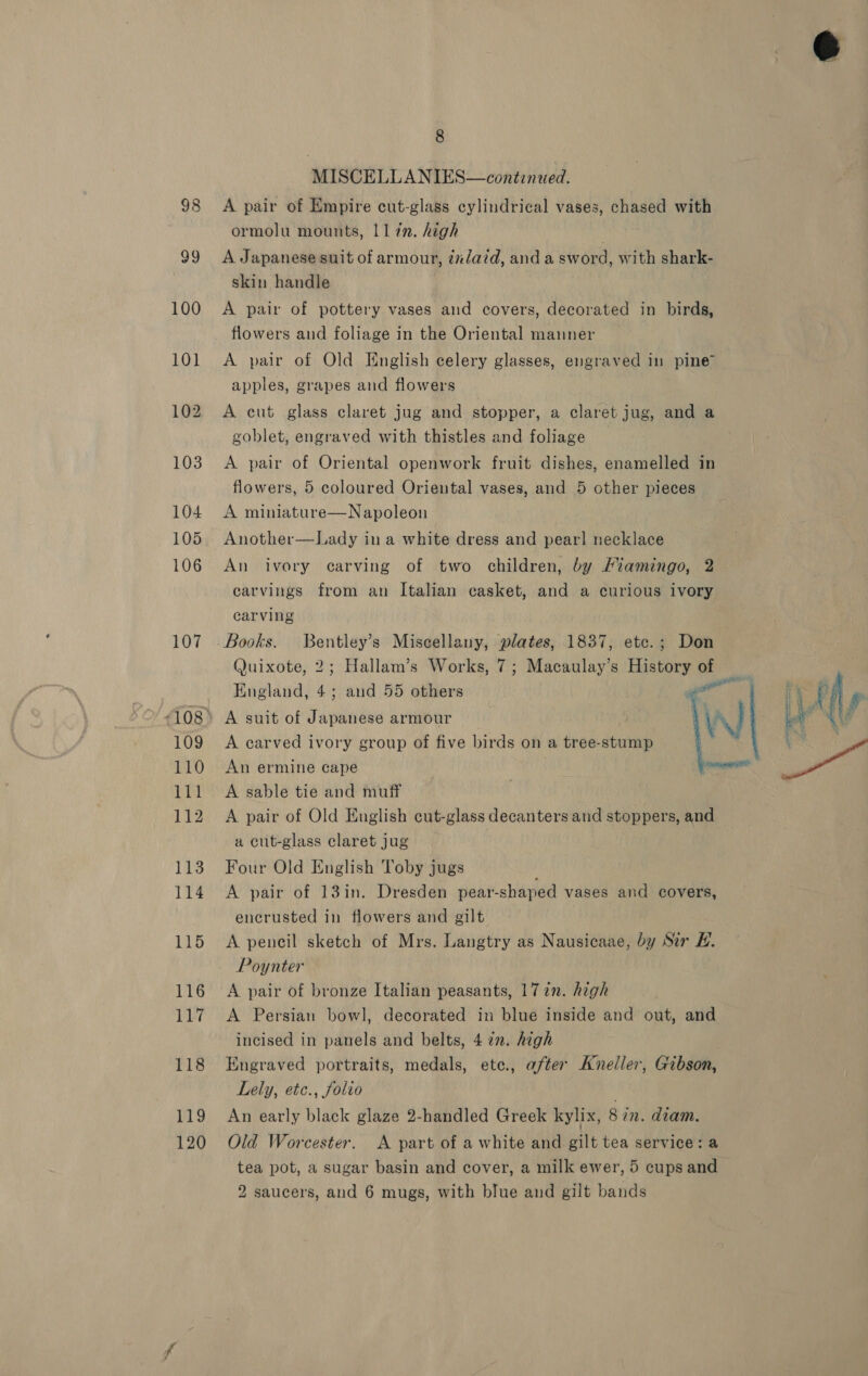 107 109 110 111 112 113 114 115 116 117 118 119 120 8 MISCELLANIES—contznzed. A pair of Empire cut-glass cylindrical vases, chased with ormolu mounts, ll in. high 3 A Japanese suit of armour, inlaid, and a sword, with shark- skin handle A pair of pottery vases and covers, decorated in birds, flowers and foliage in the Oriental manner A pair of Old English celery glasses, engraved in pine apples, grapes and flowers A cut glass claret jug and stopper, a claret jug, and a goblet, engraved with thistles and foliage A pair of Oriental openwork fruit dishes, enamelled in flowers, 5 coloured Oriental vases, and 5 other pieces A miniature—Napoleon Another—Lady in a white dress and pearl necklace An ivory carving of two children, by Miamingo, 2 carvings from an Italian casket, and a curious ivory carving Books. Bentley’s Miscellany, plates, 1837, etc.; Don Quixote, 2; Hallam’s Works, 7; Macaulay’s History of England, 4; and 55 others A suit of Japanese armour A carved ivory group of five birds on a tree-stump An ermine cape A sable tie and muff A pair of Old English cut-glass decanters and stoppers, and a cut-glass claret jug Four Old English Toby jugs A pair of 13in. Dresden pear-shaped vases and covers, encrusted in flowers and gilt A pencil sketch of Mrs. Langtry as Nausicaae, by Sir #. Poynter  WW A pair of bronze Italian peasants, 172n. hegh A Persian bowl, decorated in blue inside and out, and incised in panels and belts, 4 in. high Engraved portraits, medals, ete., after Kneller, Gibson, Lely, etc., folio An early black glaze 2-handled Greek kylix, 8 2m. dzam. Old Worcester. A part of a white and gilt tea service: a tea pot, a sugar basin and cover, a milk ewer, 5 cups and