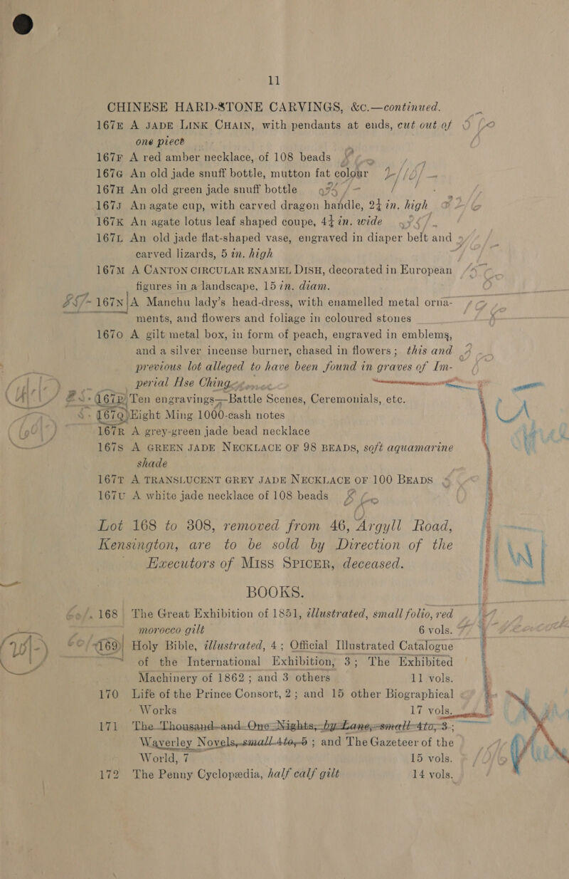 A  CHINESE HARD-8STONE CARVINGS, 167e A JADE LINK CHAIN, with pendants at ends, cut owt of one piece | 167F A red amber necklace, of 108 beads . | 167G An old jade snuff bottle, mutton fat colour | f 167H An old green jade snuff bottle 994 /- Fo eas 1673 An agate cup, with carved dragon handle, ot in. high 167K An agate lotus leaf shaped coupe, 44 in. wide carved lizards, 5 in. high 167m A CANTON CIRCULAR ENAMEL DISH, decorated in re ee figures in a landscape, 157n. diam. ~ 167N A Manchu lady’s head-dress, with earn a metal orna- ments, and flowers and foliage in coloured stones 1670 A gilt metal box, in form of peach, engraved in emblems, previous lot Hee to have been found in graves a. Im- £% 679) ight Ming 1000-cash notes 16 ik A grey-green jade bead necklace 1678S A GREEN JADE NECKLACE OF 98 BEADS, soft aquamarine shade 167T A TRANSLUCENT GREY JADE NECKLACE OF 100 Braps 167u A white jade necklace of 108 beads X ¢ A a Lot 168 to 808, removed from 46, Argyll Road, Kensington, are to be sold by Direction of the Haecutors of Miss SPIcER, deceased. BOOKS. morocco gilt 6 vols. +769) ad of the International ee 3: The Exhibited Machinery of 1862; and 3 others. 11 vols. 170 Life of the Prince Consort, 2; and 15 other Biographical ~ Works 17 vols. 171 The-Lhousand—and.OneNights,by Lane;-small4to,3 Waverl aL Novels,.smallAtos-6 ; and The Gazeteer of the World, 15 vols. ep the = BP iy ia ti sup eMeer SAL eto a aR SEA ae i eer j / 3 : IOI ® nea Sanne 