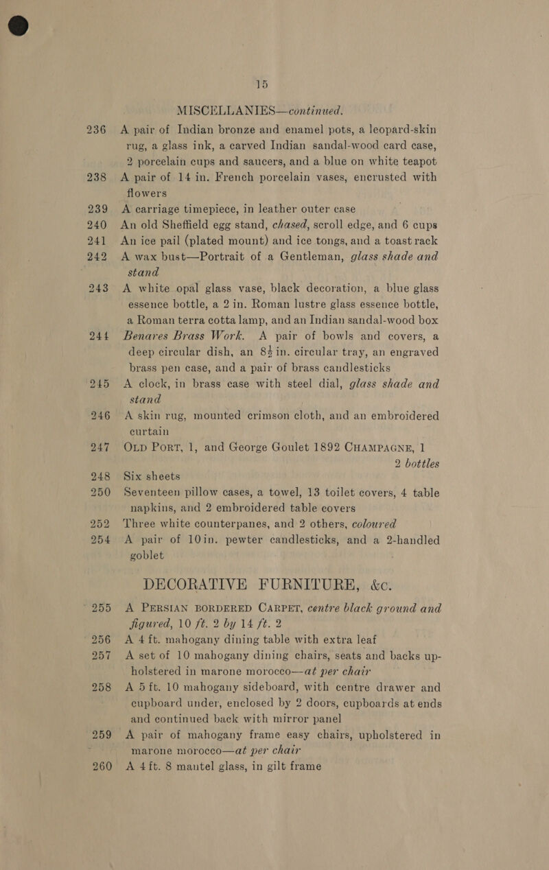244 15 A pair of Indian bronze and enamel pots, a leopard-skin rug, a glass ink, a carved Indian sandal-wood card case, 2 porcelain cups and saucers, and a blue on white teapot A carriage timepiece, in leather outer case An old Sheffield egg stand, chased, scroll edge, and 6 cups An ice pail (plated mount) and ice tongs, and a toast rack A wax bust—Portrait of a Gentleman, glass shade and stand | A white opal glass vase, black decoration, a blue glass essence bottle, a 2 in. Roman lustre glass essence bottle, a Roman terra cotta lamp, and an Indian sandal-wood box Benares Brass Work. A pair of bowls and covers, a deep circular dish, an 84in. circular tray, an engraved brass pen case, and a pair of brass candlesticks A clock, in brass ease with steel dial, glass shade and stand A skin rug, mounted crimson cloth, and an embroidered curtain OLD Port, 1, and George Goulet 1892 CHAMPAGNE, 1 2 bottles Six sheets Seventeen pillow cases, a towel, 13 toilet covers, 4 table napkins, and 2 embroidered table covers Three white counterpanes, and 2 others, coloured A pair of 10in. pewter candlesticks, and a 2-handled goblet DECORATIVE FURNITURE, &amp;c. A PERSIAN BORDERED CARPET, centre black ground and jigured, 10 ft. 2 by 14 ft: 2 A 4ft. mahogany dining table with extra leaf A set of 10 mahogany dining chairs, seats and backs up- holstered in marone morocco—aét per chair A 5 ft. 10 mahogany sideboard, with centre drawer and cupboard under, enclosed by 2 doors, cupboards at ends and continued back with mirror panel A pair of mahogany frame easy chairs, upholstered in marone morocco—at per chair | A 4ft. 8 mantel glass, in gilt frame