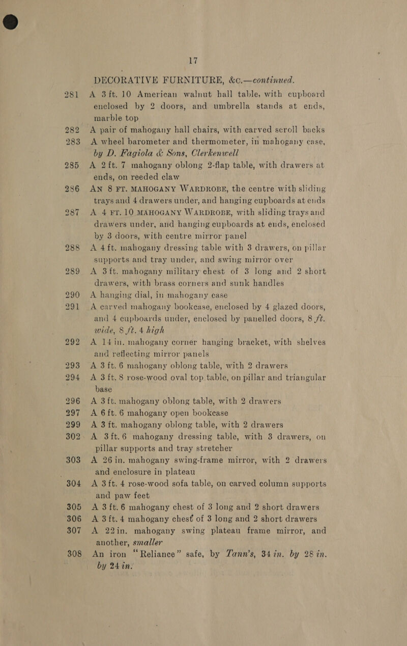 281 A 3ft.10 American walnut hall table, with cupboard enclosed by 2 doors, and umbrella stands at ends, marble top A pair of mahogany hall chairs, with carved scroll backs A wheel barometer and thermometer, in mahogany case, by D. Fagiola &amp; Sons, Clerkenwell | A 2 ft. 7 mahogany oblong 2-flap table, with drawers at ends, on reeded claw AN 8 FT. MAHOGANY WARDROBE, the centre with sliding trays and 4 drawers under, and hanging cupboards at ends A 4 ¥r.10 MAHOGANY WARDROBE, with sliding trays and drawers under, and hanging cupboards at ends, enclosed by 3 doors, with centre mirror panel A 4 ft. mahogany dressing table with 3 drawers, on pillar supports and tray under, and swing mirror over A 3ft. mahogany military chest of 3 long and 2 short drawers, with brass corners and sunk handles A hanging dial, in mahogany case A earved mahogany bookcase, enclosed by 4 glazed doors, and 4 cupboards under, enclosed by panelled doors, 8 ft. wide, 8 ft. 4 high A l4in. mahogany corner hanging bracket, with shelves and reflecting mirror panels A 3 ft. 6 mahogany oblong table, with 2 drawers A 3ft.8 rose-wood oval top table, on pillar and triangular base A 3ft. mahogany oblong table, with 2 drawers A 6ft.6 mahogany open bookcase A 3ft. mahogany oblong table, with 2 drawers A 3ft.6 mahogany dressing table, with 3 drawers, on pillar supports and tray stretcher A 26in. mahogany swing-frame mirror, with 2 drawers and enclosure in plateau A 3ft. 4 rose-wood sofa table, on carved column supports and paw feet A 3ft.6 mahogany chest of 3 long and 2 short drawers A 3ft.4 mahogany chest of 3 long and 2 short drawers A 22in. mahogany swing plateau frame mirror, and another, smaller An iron “Reliance” safe, by Zann’s, 34 in. by 28 in. by 24 in.