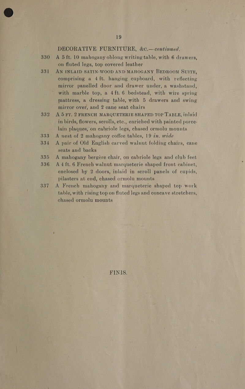 330 331 332 333 334 335 336 337 19 DECORATIVE FURNITURE, &amp;c.—continued. A 5 ft. 10 mahogany oblong writing table, with 6 drawers, on fluted legs, top covered leather AN INLAID SATIN-WOOD AND MAHOGANY BEDROOM SUITE, comprising a 4ft. hanging cupboard, with reflecting mirror panelled door and drawer under, a washstand, with marble top, a 4ft.6 bedstead, with wire spring mattress, a dressing table, with 5 drawers and swing mirror over, and 2 cane seat chairs A 5 FT. 2 FRENCH MARQUETERIE SHAPED TOP TABLRE, inlaid in birds, flowers, scrolls, etc., enriched with painted porce- lain plaques, on cabriole legs, chased ormolu mounts A nest of 2 mahogany coffee tables, 19 zn. wide A pair of Old English carved walnut folding chairs, cane seats and backs A mahogany bergére chair, on cabriole legs and club feet A 4 ft. 6 French walnut marqueterie shaped front cabinet, enclosed by 2 doors, inlaid in scroll panels of cupids, pilasters at end, chased ormolu mounts A French mahogany and marqueterie shaped top work table, with rising top on fluted legs and concave stretchers, chased ormolu mounts FINIS.