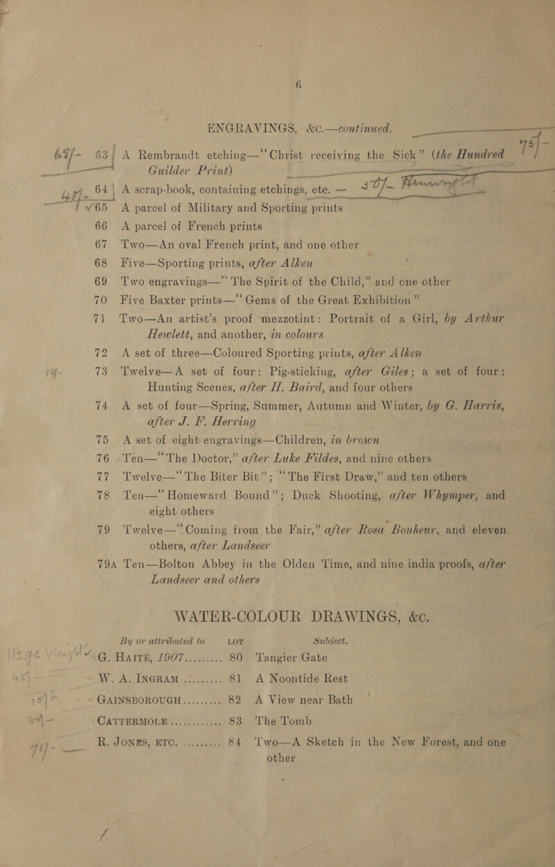 = Tt, L re a ae Guilder Print)  A pareel of Military and Sporting prints  A parcel of French prints Two—An oval French print, and one other Five—Sporting prints, after Alken Two engravings—' The Spirit of the Child,” and one other Five Baxter prints—‘‘ Gems of the Great Exhibition ” Two—An artist’s proof ~mezzotint: Portrait of a Girl, by Arthur Hewlett, and another, in colours A set of three—Coloured Sporting prints, after Alken Twelve—A set of four: Pig-sticking, after Giles; a set of four: Hunting Scenes, after H. Baird, and four others A set of four—Spring, Summer, Autumn and Winter, by G. Harris, after J. I. Herring A set of eight engravings—Children, zn brown -Ten—*“ The Doctor,” after Luke Fildes, and nine others Twelve—‘The Biter Bit”; “The First Draw,” and ten others Ten—' Homeward Bound”; Duck Shooting, after Whymper, and eight others Twelve—:Coming from the Fair,” after Rosa Bonheur, and eleven others, after Landseer Landseer and others WATER-COLOUR DRAWINGS, &amp;e. By or attributed to LOT Subject. “AG HAITEAL9O7 ooiviie 80 ‘Tangier Gate W. A. INGRAM .!....... 81 A Noontide Rest v GAINSBOROUGH......... 82 A View near Bath | Ga TTRRMOLAES Ae, 83 ‘The Tomb &lt;a R. JONES, HTC. abd. 84 ‘l'wo-—A Sketch in the New Forest, and one other