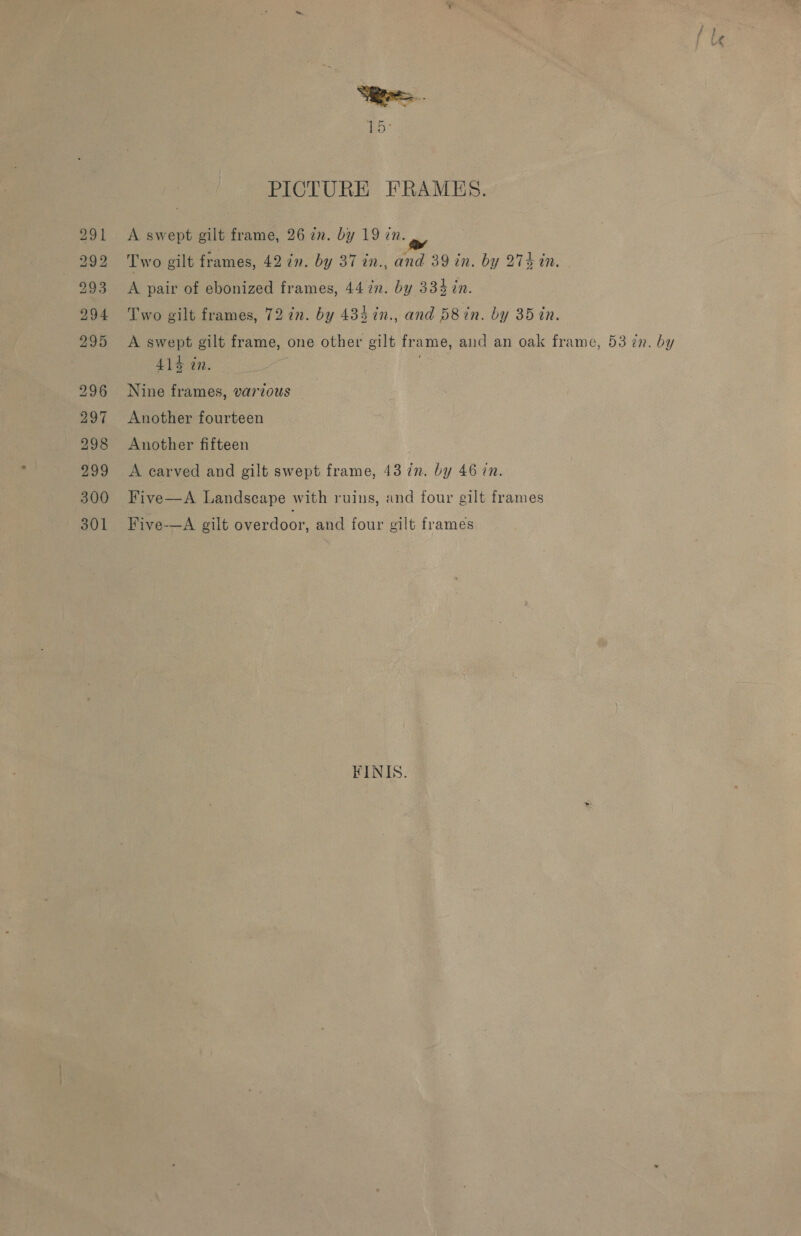 291 292 293 294 295 296 297 298 Bud 300 301 15° PICTURE FRAMES. A swept gilt frame, 26 zn. by 19 in. Two gilt frames, 42 in. by 37 in., and 39 in. by 274 in. A pair of ebonized frames, 44 in. by 334 in. Two gilt frames, 72 in. by 484 7n., and D8in. by 35 in. A swept gilt frame, one other gilt frame, and an oak frame, 53 in. by 414 in. ) Nine frames, various Another fourteen Another fifteen A carved and gilt swept frame, 43 in. by 46 7n. Five—A Landscape with ruins, and four gilt frames Five-—A gilt overdoor, and four gilt frames FINIS.
