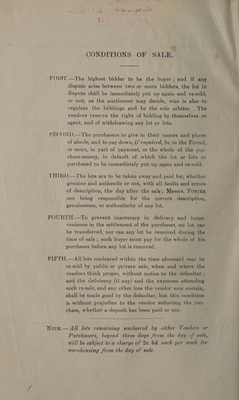 mae s ote A Se ae ume te MH * CONDITIONS OF SALE. FIRST.—The highest bidder to be the buyer; and if any dispute arise between two or more bidders, the lot in dispute shall be immediately put up again and re-sold, or not, as the auctioneer may decide, who is also to regulate the biddings and be the sole arbiter. The vendors reserve the right of bidding by themselves or agent, and of withdrawing any lot or lots. SECOND.—The purchasers to give in their names and places of abode, and to pay down, tf required, 5s. in the Pound, or more, in part of payment, or the whole of the pur- chase-money, in default of which the lot or lots so purchased to be immediately put up again and re-sold. THIRD.—The lots are to be taken away and paid for, whether genuine and authentic or not, with all faults and errors of description, the day after the sale; Messrs. Fosrmr not being responsible for the correct description, genuineness, or authenticity of any lot. FOURTH.—To prevent inaccuracy in delivery and incon- venience in the settlement of the purchases, no lot ean be transferred, nor can any lot be removed during the time of sale ; such buyer must pay for the whole of his purchases before any lot is removed. FIE'TH.—AII lots uncleared within the time aforesaid may be re-sold by public or private sale, when and where the vendors think proper, without notice to the defaulter ; and the deficiency (if any) and the expenses attending such re-sale, and any other loss the vendor may sustain, shall be made good by the defaulter, but this condition is without prejudice to the vendor enforcing the pur- chase, whether a deposit has been paid or not.  Norn.— All lots remaining uncleared by either Vendors or Purchasers, beyond three days from the day of sale, will be subject to a charge of 2s. 6d. each per week for | warehousing from the day of sale.