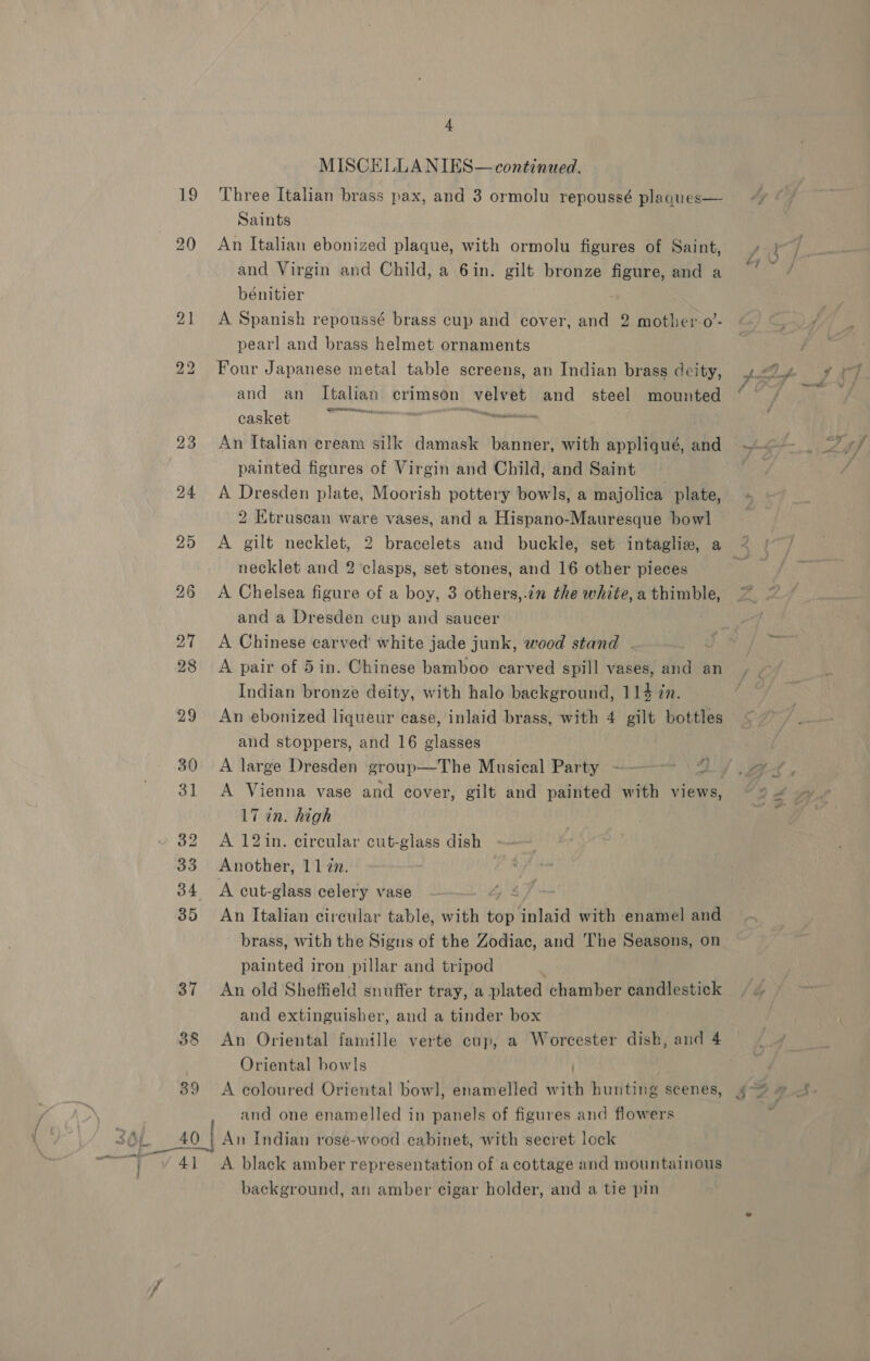 Ny) 20 ev) &lt;o 4 MISCELLA NIES—continued. Three Italian brass pax, and 3 ormolu repoussé plaques— Saints | An Italian ebonized plaque, with ormolu figures of Saint, and Virgin and Child, a 6in. gilt bronze figure, and a bénitier A Spanish repoussé brass cup and cover, and 2 mother-o’- pearl and brass helmet ornaments Four Japanese metal table screens, an Indian brass deity, and an Italian’ crimson velvet and steel mounted casket ae aa seen: An Italian cream silk damask banner, with appliqué, and painted figures of Virgin and Child, and Saint A Dresden plate, Moorish pottery bowls, a majolica plate, 2 Etruscan ware vases, and a Hispano-Mauresque bowl A gilt necklet, 2 bracelets and buckle, set intaglie, a necklet and 2 clasps, set stones, and 16 other pieces A. Chelsea figure of a boy, 3 others,.in the white, a thimble, and a Dresden cup and saucer A Chinese carved white jade junk, wood stand . A pair of 5in. Chinese bamboo carved spill vases, and an Indian bronze deity, with halo background, 114 zn. An ebonized liqueur case, inlaid brass, with 4 gilt bottles and stoppers, and 16 glasses A large Dresden group—The Musical Party * 17 in. high A 12in. circular cut-glass dish Another, 11 7. A cut-glass celery vase iF An Italian circular table, with Be inlaid with enamel and brass, with the Signs of the Zodiac, and The Seasons, on painted iron pillar and tripod An old Sheffield snuffer tray, a plated chamber candlestick and extinguisher, and a tinder box An Oriental famille verte cup, a Worcester dish, and 4 Oriental bowls | A coloured Oriental bow], enamelled with hunting scenes, and one enamelled in panels of figures and flowers “Y 41 A black amber representation of a cottage and mountainous background, an amber cigar holder, and a tie pin
