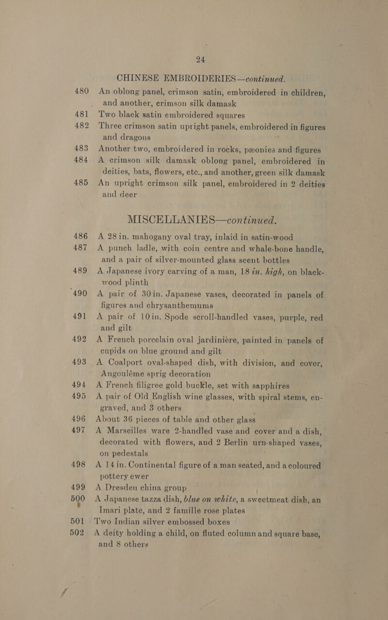 480 481 482 483 484 485 501 502 24 CHINESE EMBROIDERIES—continued. An oblong panel, crimson satin, embroidered in children, and another, crimson silk damask Two black satin embroidered squares Three crimson satin upright panels, embroidered in figures and dragons Another two, embroidered in rocks, ponies and figures A crimson silk damask oblong panel, embroidered in deities, bats, flowers, etc.,and another, green silk damask An upright crimson silk panel, embroidered in 2 deities and deer MISCELLANIES—continued. A 28in. mahogany oval tray, inlaid in satin-wood A punch ladle, with coin centre and whale-bone handle, and a pair of silver-mounted glass scent bottles A Japanese ivory carving of a man, 187n. high, on black- wood plinth A pair of 30in. Japanese vases, decorated in panels of figures and chrysanthemums A pair of LOin. Spode seroll-handled vases, purple, red and gilt A French porcelain oval jardiniére, painted in panels of cupids on blue ground and gilt A Coalport oval-shaped dish, with division, and cover, Angouléme sprig decoration A. French filigree gold buckle, set with sapphires A pair of Old English wine glasses, with spiral stems, en- graved, and 3 others About 36 pieces of table and other glass A Marseilles ware 2-handled vase and cover and a dish, decorated with flowers, and 2 Berlin urn- ered vases, on pedestals A 14in. Continental figure of a man seated, and a coloured pottery ewer A Dresden china group A Japanese tazza dish, blue on white, a sw mautowt dish, an Imari plate, and 2 famille rose plates ‘l'wo Indian silver embossed boxes A deity holding a child, on fluted column and square base, and 8 others