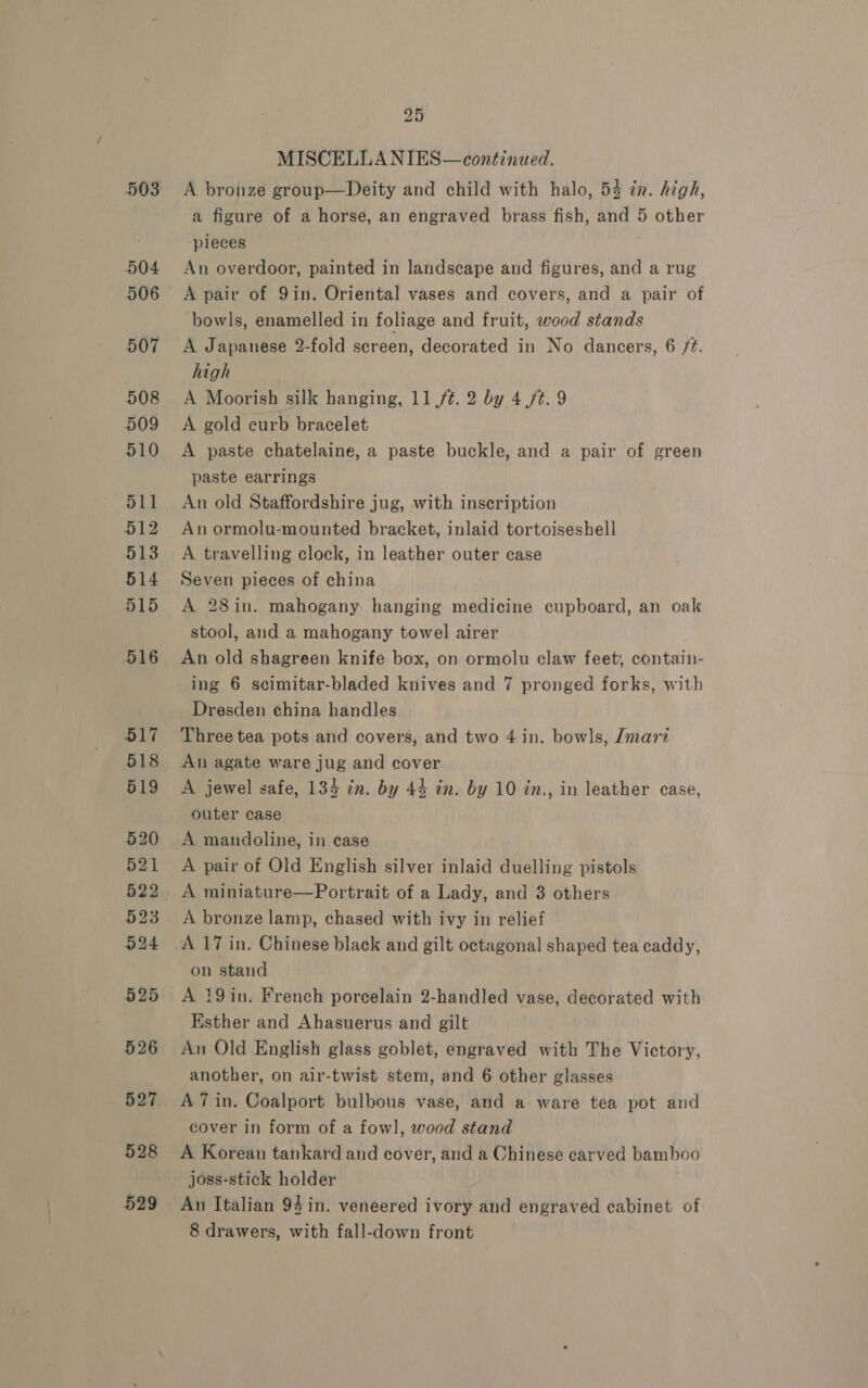 503 528 25 MISCELLA NIES— continued. A bronze group—Deity and child with halo, 54 in. high, a figure of a horse, an engraved brass fish, and 5 other pieces An overdoor, painted in landscape and figures, and a rug A pair of 9in. Oriental vases and covers, and a pair of bowls, enamelled in foliage and fruit, wood stands A Japanese 2-fold screen, decorated in No dancers, 6 /¢. high A Moorish silk hanging, 11 /¢. 2 by 4./t. 9 A gold curb bracelet A paste chatelaine, a paste buckle, and a pair of green paste earrings An old Staffordshire jug, with inscription An ormolu-mounted bracket, inlaid tortoiseshell A travelling clock, in leather outer case Seven pieces of china A 28in. mahogany hanging medicine cupboard, an oak stool, and a mahogany towel airer An old shagreen knife box, on ormolu claw feet, contain- ing 6 scimitar-bladed knives and 7 pronged forks, with Dresden china handles Three tea pots and covers, and two 4 in. bowls, Jmari An agate ware jug and cover A jewel safe, 134 in. by 44 in. by 10 in., in leather case, outer case A mandoline, in case A pair of Old English silver inlaid duelling pistols A miniature—Portrait of a Lady, and 3 others A bronze lamp, chased with ivy in relief on stand A 19in. French porcelain 2-handled vase, decorated with Esther and Ahasuerus and gilt An Old English glass goblet, engraved with The Victory, another, on air-twist stem, and 6 other glasses A 7 in. Coalport bulbous vase, and a ware tea pot and cover in form of a fowl, wood stand A Korean tankard and cover, and a Chinese earved bamboo joss-stick holder | 8 drawers, with fall-down front