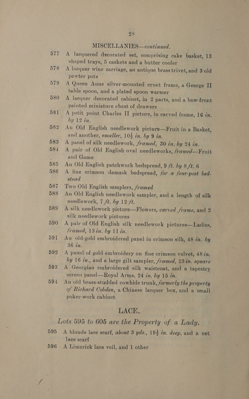 O77 578 579 580 58] 595 28 MISCELLANIES—continued. A lacquered decorated set, comprising cake basket, 13 shaped trays, 5 caskets and a butter cooler A lacquer wine carriage, an antique brass trivet, and 3 old pewter pots A Queen Anne silver-mounted cruet frame, a George II table spoon, and a plated spoon warmer A lacquer decorated cabinet, in 2 parts, and a bow-front painted miniature chest of drawers A petit point Charles II picture, in carved frame, 16 77. by 12 in. An Old English needlework picture—Fruit in a Basket, and another, smaller, 104 in. by 9 in. A panel of silk needlework, Jramed, 30 in. by 24 in. A pair of Old English oval needleworks, /ramed—Fruit and Game An Old English patchwork bedspread, 9 ft. by 8 /t. 6 A fine crimson damask bedspread, for a four-post bed- stead Two Old English samplers, famed An Old English needlework sampler, and a length of silk needlework, 7 /¢. by 12 /t. A silk needlework picture—Flowers, carved Jrame, and 2 silk needlework pictures . A pair of Old English silk needlework pictures— Ladies, framed, 13%in. by 11 in. An old-gold embroidered panel in crimson silk, 48 an. by 36 in. A panel of gold embroidery on fine crimson velvet, 48 in. by 16 tn., and a large gilt sampler, framed, 23 in. square A Georgian embroidered silk waistcoat, and a tapestry screen panel—Royal Arms, 24 in. by 15 in. An old brass-studded cowhide trunk, formerly the property of Richard Cobden, a Chinese lacquer box, and a small poker-work cabinet LACE.. A blonde lace scarf, about 3 yds., 194 in. deep, and a net lace scarf