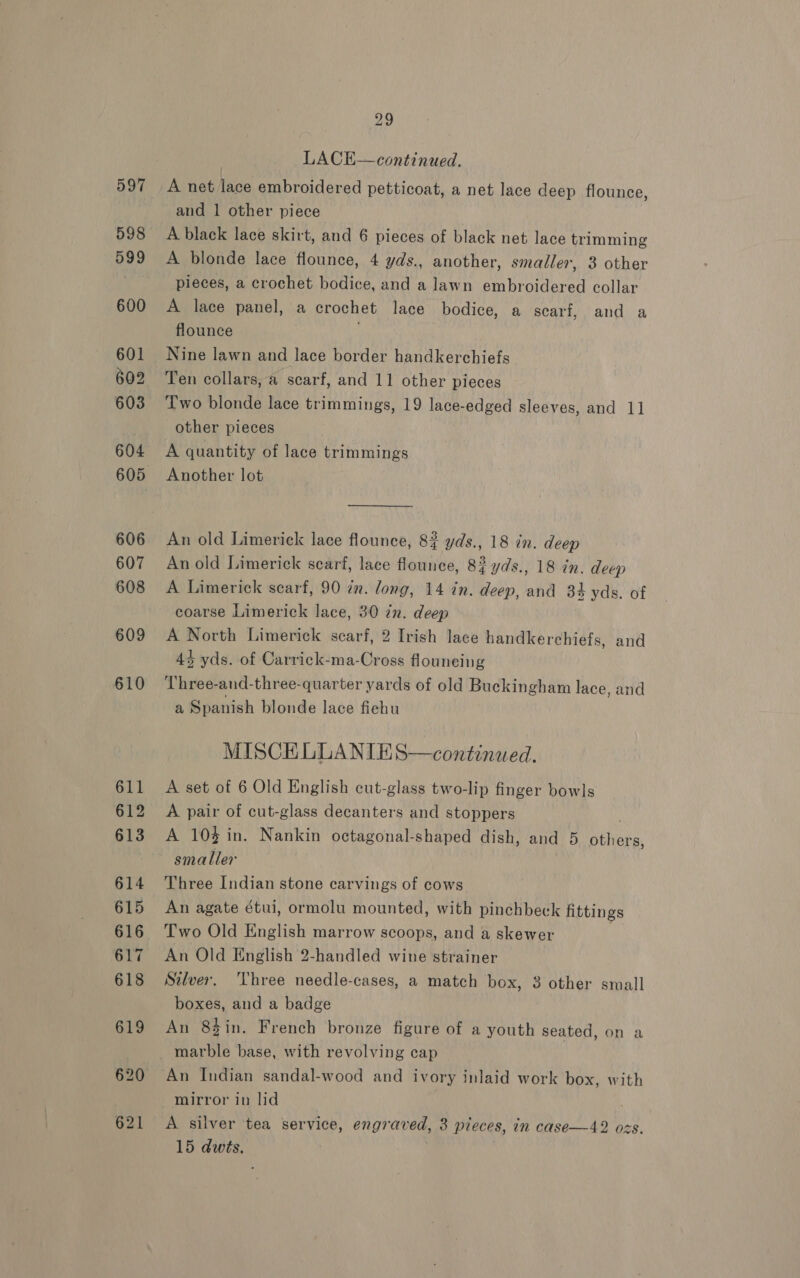 621 29 LACE—continued. A net lace embroidered petticoat, a net lace deep flounce, A black lace skirt, and 6 pieces of black net lace trimming A blonde lace flounce, 4 yds., another, smaller, 3 other pieces, a crochet bodice, and a lawn embroidered collar A lace panel, a crochet lace bodice, a scarf, and a flounce , Nine lawn and lace border handkerchiefs Two blonde lace trimmings, 19 aes edged sleeves, and 1] A quantity of lace trimmings An old Limerick lace flounce, 82 yds., 18 in. deep An old Limerick searf, lace flounce, 8? yds., 18 in. deep A Limerick scarf, 90 tn. long, 14 in. deep, and 34 yds. of coarse Limerick lace, 30 7m. deep A North Limerick scarf, 2 Irish lace handkerchiefs, and 4% yds. of Carrick-ma-Cross flouneing Three-and-three-quarter yards of old Buckingham lace, and a Spanish blonde lace fiehu MISCEKELLANIES—continaed. A set of 6 Old English cut-glass two-lip finger bowls A pair of cut-glass decanters and stoppers A 10% in. Nankin octagonal-shaped dish, and 5 Bilis. smaller Three Indian stone carvings of cows An agate étui, ormolu mounted, with pinchbeck fittings Two Old English marrow scoops, and a skewer An Old English 2-handled wine strainer Silver. ‘Three needle-cases, a match box, 3 PSE small boxes, and a badge An 8$in. French bronze figure of a youth seated, on a marble base, with revolving cap An Indian sandal-wood and ivory inlaid work box, with mirror in lid A. silver tea service, engraved, 3 pieces, am case—42 ozs. 15 qs