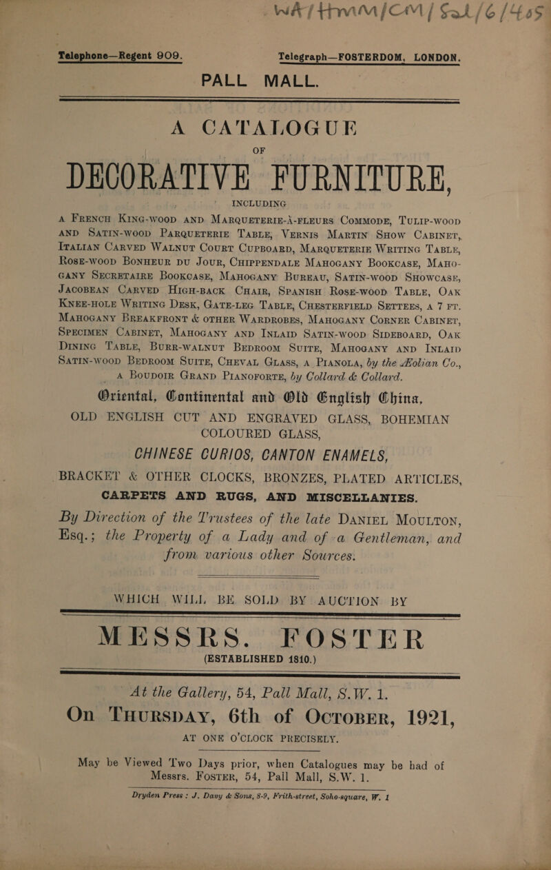 ‘Telephone—Regent 909. Telegraph—FOSTERDOM, LONDON. PALL MALL.   A ee DECORATIVE FURNITURE, INCLUDING Tratian CARveD Watnurt Court Cuppoarp, MarquETERIE WRITING TABLE, Rosz-woop BonnEuR pu Jour, CHIpPENDALE Manocany Booxcasr, Mano- GANY SECRETAIRE Booxcask, Manocany Bureau, Satin-woop SHowcass, JACOBEAN CARVED HicH-pack CuHair, SpanisH RosE-woop TABLE, Oak KNEE-HOLE WriTING Desk, GatTE-LEG TABLE, CHESTERFIELD SETTEES, A 7 FT. Manocany Breakrront &amp; OTHER WARDROBES, MAHOGANY CoRNER CABINET, SPECIMEN CABINET, ManoGany AND INLAID SaTrIN-woop SIDEBOARD, Oak Dintinc Taste, Burr-watnut Brproom SvurrE, MaHoGaNy AND INLAID SATIN-wooD BepRoom Suirs, CHEvAL Guass, a Pranowa, by the Holian Co., A Bouporr Granp Pranororts, by Collard &amp; Collard. Oriental, Continental and Old English China, OLD ENGLISH CUT AND ENGRAVED GLASS, BOHEMIAN COLOURED GLASS, CHINESE CURIOS, CANTON ENAMELS, CARPETS AND RUGS, AND MISCELLANIES. By Direction of the Trustees of the late DantnL Mouton, Hisq.; the Property of a Lady and of a Gentleman, and from various other Sources:   WHICH WILL BK SOLD BY AUCTION BY MESSRS. FOSTER (ESTABLISHED 1810.)    At the Gallery, 54, Pall Mall, S.W. 1. On THuRspAY, 6th of Ocroser, 1921, AT ONE O'CLOCK PRECISELY. May be Viewed ‘wo Days prior, when oR te ed be had of Messrs. Fostrr, 54, Pail Mall, S.W. Se rete eee te Le Dryden Press : J. Davy &amp; Sons, 8-9, Frith-street, Soho-aquare, W. 1