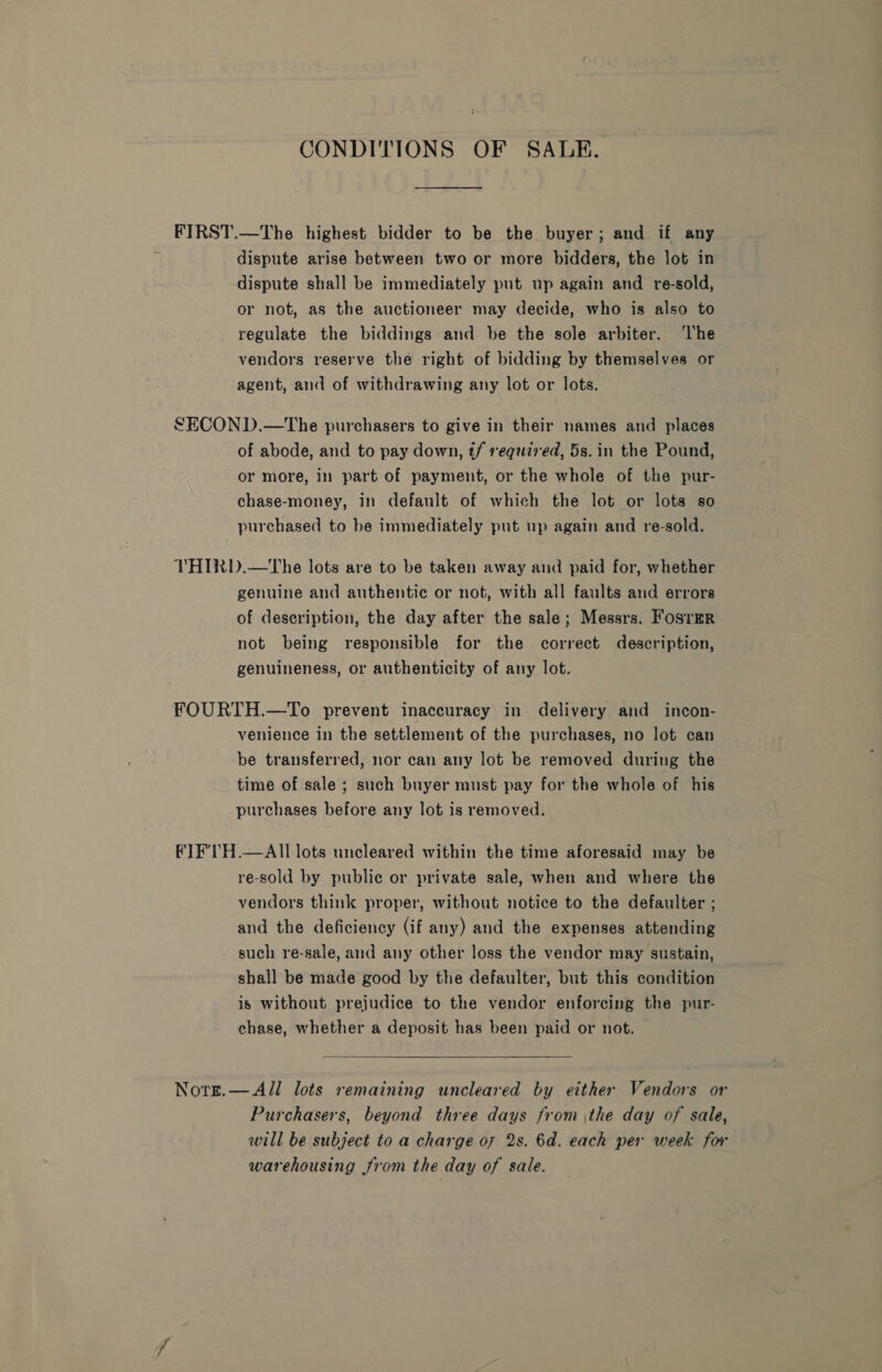 CONDITIONS OF SALE. FIRST.—The highest bidder to be the buyer; and if any dispute arise between two or more bidders, the lot in dispute shall be immediately put up again and re-sold, or not, as the auctioneer may decide, who is also to regulate the biddings and be the sole arbiter. The vendors reserve the right of bidding by themselves or agent, and of withdrawing any lot or lots. SECOND.—The purchasers to give in their names and places of abode, and to pay down, t/ required, 5s. in the Pound, or more, in part of payment, or the whole of the pur- chase-money, in default of which the lot or lots so purchased to be immediately put up again and re-sold. VTHIRD.—tThe lots are to be taken away and paid for, whether genuine and authentic or not, with all faults and errors of description, the day after the sale; Messrs. Fos1=R not being responsible for the correct description, genuineness, or authenticity of any lot. FOURTH.—To prevent inaccuracy in delivery and incon- venience in the settlement of the purchases, no lot can be transferred, nor can any lot be removed during the time of sale ; such buyer must pay for the whole of his purchases before any lot is removed. fTF'TH.—AIl lots uncleared within the time aforesaid may be re-sold by public or private sale, when and where the vendors think proper, without notice to the defaulter ; and the deficiency (if any) and the expenses attending such re-sale, and any other loss the vendor may sustain, shall be made good by the defaulter, but this condition is without prejudice to the vendor enforcing the pur- chase, whether a deposit has been paid or not.  Nots.— All lots remaining uncleared by either Vendors or Purchasers, beyond three days from the day of sale, will be subject to a charge of 2s. 6d. each per week for warehousing from the day of sale.