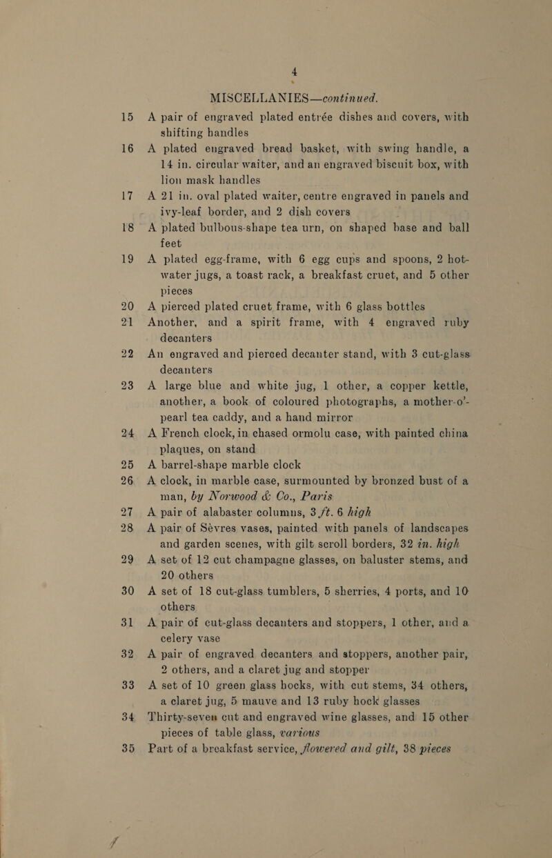 16 4 MISCELLANIES—continued. shifting handles A plated engraved bread basket, with swing handle, a 14 in. circular waiter, and an engraved biscuit box, with lion mask handles A 21 in. oval plated waiter, centre engraved in panels and ivy-leaf border, and 2 dish covers | feet A plated egg-frame, with 6 egg cups and spoons, 2 hot- water jugs, a toast rack, a breakfast cruet, and 5 other pieces A pierced plated cruet frame, with 6 glass bottles Another, and a spirit frame, with 4 engraved ruby decanters An engraved and pierced decanter stand, with 3 cut-glass decanters | A large blue and white jug, 1 other, a copper kettle, another, a book of coloured photographs, a mother-o’- pearl tea caddy, and a hand mirror A French clock, in chased ormolu case, with painted china plaques, on stand A barrel-shape marble clock A clock, in marble case, surmounted by bronzed bust of a man, by Norwood &amp; Co., Paris A pair of alabaster columns, 3(/¢. 6 high A pair of Sévres vases, painted with panels of landscapes and garden scenes, with gilt scroll borders, 32 2n. high A set of 12 cut champagne glasses, on baluster stems, and 20 others A set of 18 cut-glass tumblers, 5 sherries, 4 ports, and 10 others A pair of cut-glass decanters and stoppers, 1 other, and a celery vase A pair of engraved decanters and stoppers, another pair, 2 others, and a claret jug and stopper A set of 10 green glass hocks, with cut stems, 34 others, a claret jug, 5 mauve and 13 ruby hock glasses Thirty-seven cut and engraved wine glasses, and 15 other pieces of table glass, varzous Part of a breakfast service, fowered and gilt, 38 pieces