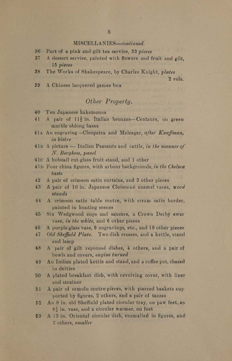 36 37 38 39 40 41 41A 418 41c0 41p 42 43 44 45 46 47 48 49 50 51 52 53 5 MISCELLANIES—continued. - Part of a pink and gilt tea service, 33 pieces A dessert service, painted with flowers and fruit and gilt, “15 pieces } The Works of Shakespeare, by Charles Knight, plates 2 vols. A Chinese lacquered games hox Other Property. Ten Japanese kakemonos A pair of 114 in. Italian bronzes—Centaurs, on green marble oblong bases An engraving —Cleopatra and Meleager, after Kauffman, in bistre A picture — Italian Peasants and cattle, in the manner of N. Berghem, panel A hobnail cut-glass fruit stand, and 1 other Four china figures, with arbour backgrounds, in the Chelsea taste A pair of crimson satin curtains, and 3 other pieces A pair of 10 in. Japanese Cloisonné enamel vases, wood stands A crimson satin table centre, with cream satin border, painted in hunting scenes Six Wedgwood cups and saucers, a Crown Derby ewer vase, in the white, and 6 other pieces | A purple glass vase, 9 engravings, etc., and 19 other pieces Old Sheffield Plate. Two dish crosses, and a kettle, stand and lamp . A pair of gilt repoussé dishes, 4 others, and a pair of bowls and covers, engine turned An Indian plated kettle and stand, and a coffee pot, chased in deities A plated breakfast dish, with revolving cover, with liner and strainer A pair of ormolu centre-pieces, with pierced baskets sup- ported by figures, 2 others, and a pair of tazzas An 8 in. old Sheffield plated circular tray, on paw feet, an 8k in. vase, and a circular warmer, on feet A 13 in. Oriental circular dish, enamelled in figures, and 2 others, smaller
