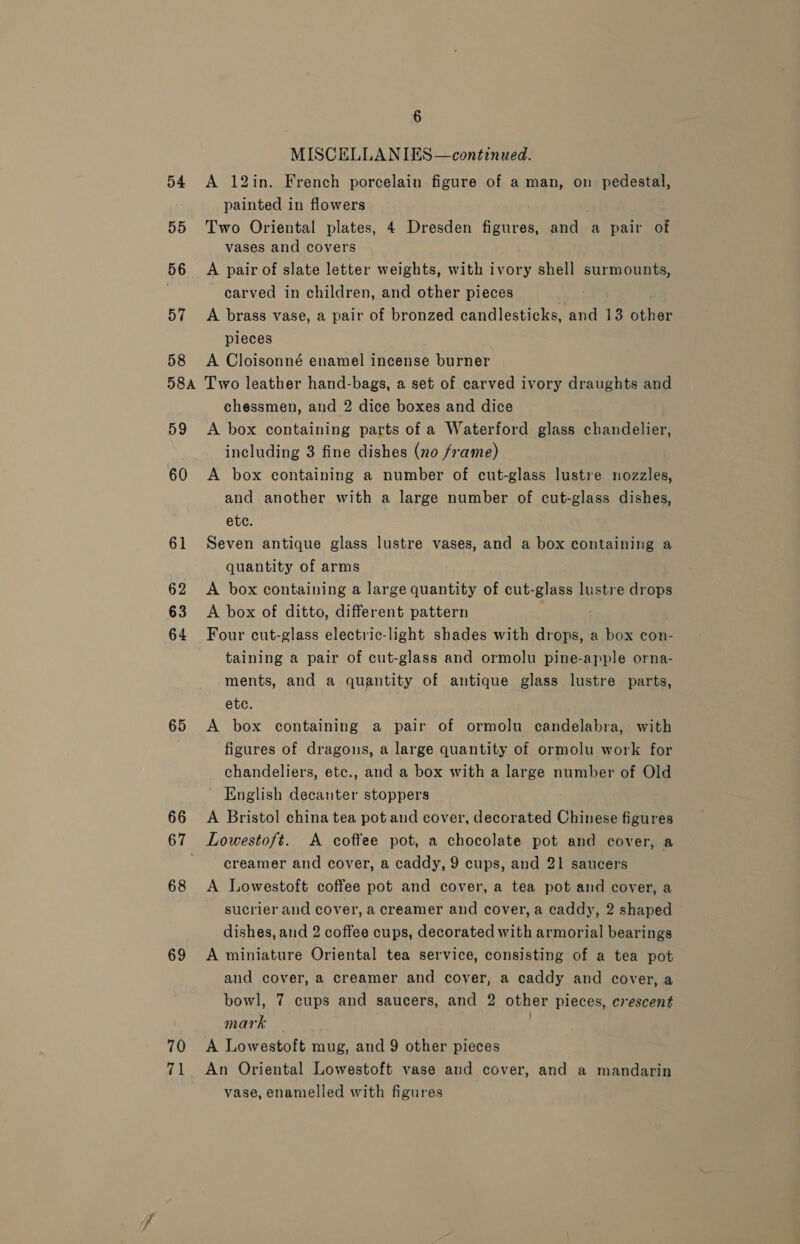 54 55 56 57 58 58A 59 60 61 62 63 64 65 66 67 68 69 70 71 6 MISCELLANIES—continued. A 12in. French porcelain figure of a man, on pedestal, painted in flowers Two Oriental plates, 4 Dresden figures, and a pair of vases and covers A pair of slate letter weights, with ivory shell surmounts, carved in children, and other pieces A brass vase, a pair of bronzed candlesticks, and 13 ar ee pleces A Cloisonné enamel incense burner Two leather hand-bags, a set of carved ivory draughts and chessmen, and 2 dice boxes and dice A box containing parts of a Waterford glass chandelier, including 3 fine dishes (no frame) A box containing a number of cut-glass lustre nozzles, and another with a large number of cut-glass dishes, etc. Seven antique glass lustre vases, and a box containing a quantity of arms A box containing a large quantity of oun glass lustre drops A box of ditto, different pattern Four cut-glass electric-light shades with drops, a box con- taining a pair of cut-glass and ormolu pine-apple orna- ments, and a quantity of antique glass lustre parts, etc. A box containing a pair of ormolu candelabra, with figures of dragons, a large quantity of ormolu work for chandeliers, etc., and a box with a large number of Old English decanter stoppers A Bristol china tea pot and cover, decorated Chinese figures Lowestoft. A coffee pot, a chocolate pot and cover, a creamer and cover, a caddy, 9 cups, and 21 saucers A Lowestoft coffee pot and cover, a tea pot and cover, a sucrier and cover, a creamer and cover, a caddy, 2 shaped dishes, and 2 coffee cups, decorated with armorial bearings A miniature Oriental tea service, consisting of a tea pot and cover, a creamer and cover, a caddy and cover, a bowl, 7 cups and saucers, and 2 other pieces, crescent mark — A Lowestoft mug, and 9 other pieces An Oriental Lowestoft vase and cover, and a mandarin vase, enamelled with figures