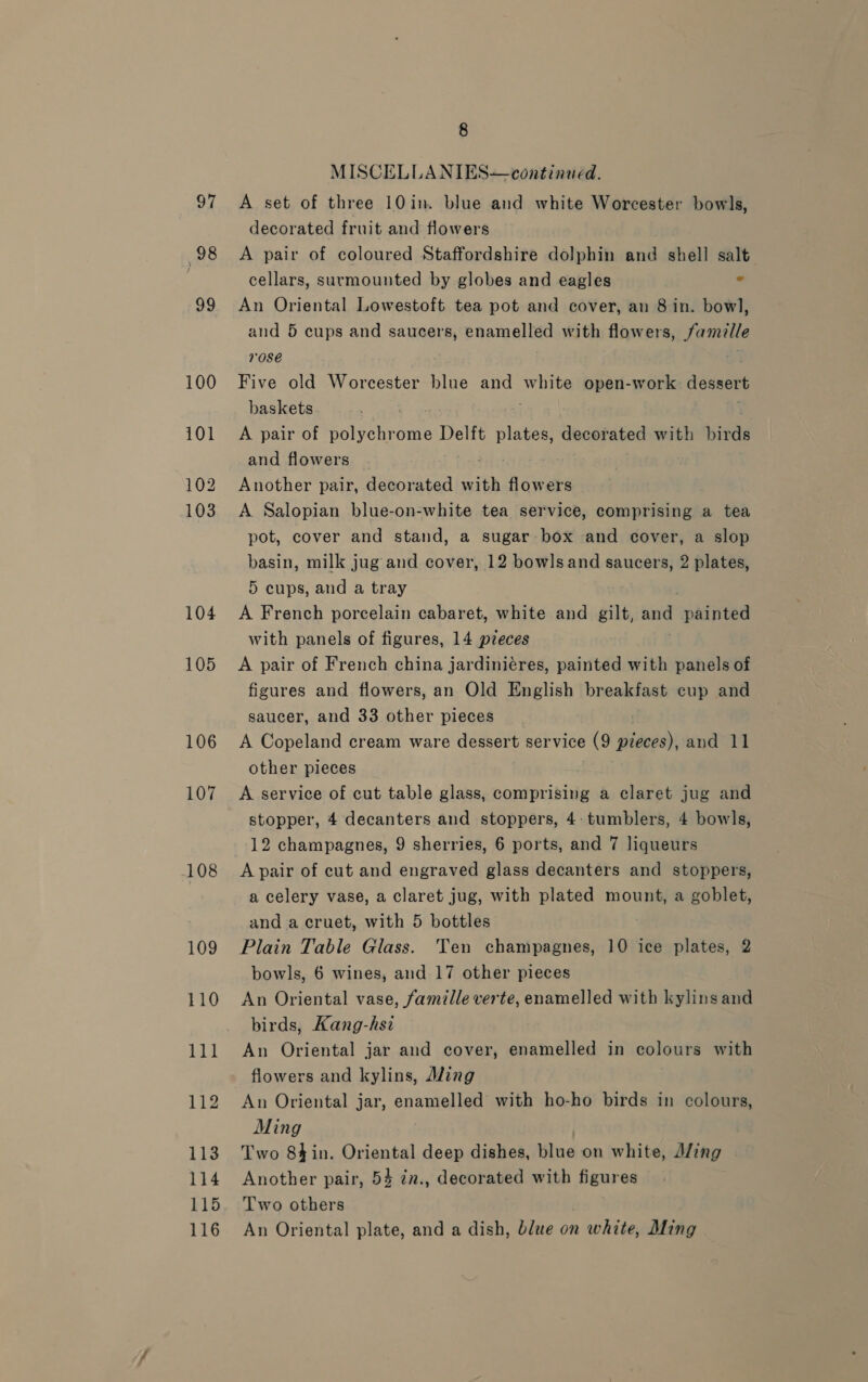 97 98 99 100 101 102 103 104 105 106 107 108 109 110 111 112 113 114 115 116 8 MISCELLANIES—continued. A set of three 10 in. blue and white Worcester bowls, decorated fruit and flowers . A pair of coloured Staffordshire dolphin and shell salt cellars, surmounted by globes and eagles ° An Oriental Lowestoft tea pot and cover, an 8 in. bowl, and 5 cups and saucers, enamelled with flowers, Famille rose Five old Worcester blue and yds. open-work dessert baskets A pair of polychrome Delft paiea decorated with birds and flowers Another pair, decorated with flowers A Salopian blue-on-white tea service, comprising a tea pot, cover and stand, a sugar box and cover, a slop basin, milk jug and cover, 12 bowlsand saucers, 2 plates, 5 cups, and a tray A French porcelain cabaret, white and gilt, sage Beas with panels of figures, 14 pieces A pair of French china jardiniéres, painted with panels of figures and flowers, an Old English breakfast cup and saucer, and 33 other pieces A Copeland cream ware dessert service (9 pieces), and 11 other pieces A service of cut table glass, comprising a claret jug and stopper, 4 decanters and stoppers, 4: tumblers, 4 bowls, 12 champagnes, 9 sherries, 6 ports, and 7 liqueurs A pair of cut and engraved glass decanters and stoppers, a celery vase, a claret jug, with plated mount, a goblet, and a cruet, with 5 bottles Plain Table Glass. Ten champagnes, 10 ice plates, 2 bowls, 6 wines, and 17 other pieces An Oriental vase, famille verte, enamelled with kylinsand birds, Kang-hsi An Oriental jar and cover, enamelled in colours with flowers and kylins, Mung An Oriental jar, enamelled with ho-ho birds in colours, Ming Two 8in. Oriental deep dishes, blue on white, A/ing Another pair, 54 in., decorated with figures Two others An Oriental plate, and a dish, blue on err Ming