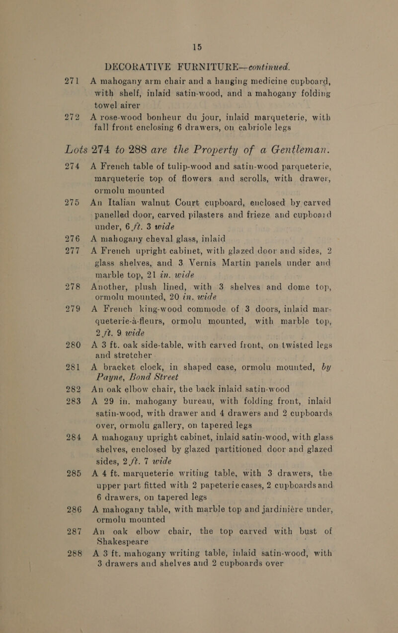 DECORATIVE FURNITURE— continued. 271 A mahogany arm chair and a hanging medicine cupboard, with shelf, inlaid satin-wood, and a mahogany folding towel airer 272 A rose-wood bonheur du jour, inlaid marqueterie, with fall front enclosing 6 drawers, on cabriole legs Lots 274 to 288 are the Property of a Gentleman. 274 &lt;A French table of tulip-wood and satin-wood parqueterie, marqueterie top of flowers and scrolls, with drawer, ormolu mounted 275 An Italian walnut Court cupboard, enclosed by carved panelled door, carved pilasters and frieze and cupboaid under, 6 /¢. 3 wide 276 A mahogany cheval glass, inlaid 277 A French upright cabinet, with glazed door and sides, 2 glass shelves, and 3 Vernis Martin panels under and marble top, 21 an. wide 278 Another, plush lined, with 3 shelves and dome top, ormolu mounted, 20 in. wide 279 A French king-wood commode of 3 doors, inlaid mar- queterie-a-fleurs, ormolu mounted, with marble top, 2 7t. 9 wide 280 &lt;A 3 ft. oak side-table, with carved front, on twisted legs and stretcher - 981 &lt;A bracket clock, in shaped case, ormolu mounted, by Payne, Bond Street 282 An oak elbow chair, the back inlaid satin-wood 283 &lt;A 29 in. mahogany bureau, with folding front, inlaid satin-wood, with drawer and 4 drawers and 2 cupboards over, ormolu gallery, on tapered legs 984 A mahogany upright cabinet, inlaid satin-wood, with glass shelves, enclosed by glazed partitioned door and glazed sides, 2./¢. 7 wide 285 &lt;A 4 ft. marqueterie writing table, with 3 drawers, the upper part fitted with 2 papeterie cases, 2 cupboards and 6 drawers, on tapered legs ; 286 &lt;A mahogany table, with marble top and jardiniére under, ormolu mounted 287 An oak elbow chair, the top carved with bust of Shakespeare 288 &lt;A 3 ft. mahogany writing table, inlaid satin-wood, with 3 drawers and shelves and 2 cupboards over