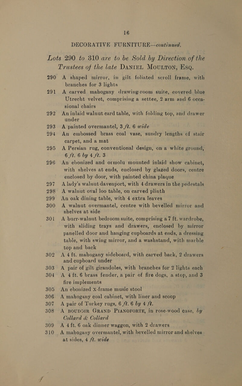 DECORATIVE FURNITU RE—continued. Lots 290 to 310 are to be Sold by Direction of the Trustees of the late DANIEL Mouton, Esq. 290 A shaped mirror, in gilt foliated scroll frame, with branches for 3 lights 291 A carved mahogany drawing-room suite, covered blue Utrecht velvet, comprising a settee, 2 arm and 6 occa- sional chairs 292 Aninlaid walnut card table, with folding top, and drawer under 293 A painted overmantel, 3./t. 6 wide 294 An embossed brass coal vase, sundry lengths of stair carpet, and a mat 295 A Persian rug, conventional design, on a white ground, 6 ft. 6 by 4 ft. 3 296 An ebonized and ormolu mounted inlaid show cabinet, with shelves at ends, enclosed by glazed doors, centre enclosed by door, with painted china plaque 297 A lady’s walnut davenport, with 4 drawers in the pedestals 298 A walnut oval loo table, on carved plinth 299 An oak dining table, with 4 extra leaves 300 A walnut overmantel, centre with bevelled mirror and shelves at side 301 A burr-walnut bedroom suite, comprising a7 ft. wardrobe, with sliding trays and drawers, enclosed by mirror panelled door and hanging cupboards at ends, a dressing table, with swing mirror, and a washstand, with marble top and back 302 A 4ft. mahogany sideboard, with carved back, 2 drawers and cupboard under 303 A pair of gilt girandoles, with branches for 2 lights each 304 A 4ft.6 brass fender, a pair of fire dogs, a stop, and 3 fire implements 305 An ebonized x-frame music stool 306 A mahogany coal cabinet, with liner and scoop 307 A pair of Turkey rugs, 6 /¢. 6 by 4 /¢. 308 A BOUDOIR GRAND PIANOFORTE, In rose-wood case, by Collard &amp; Collard | 309 &lt;A 4ft. 6 oak dinner waggon, with 2 drawers 310 A mahogany overmantel, with bevelled mirror and shelves at sides, 4 /t. wide