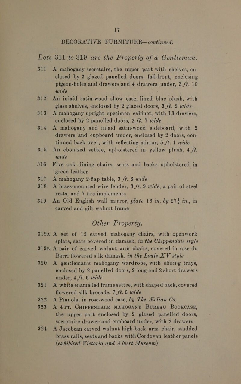 DECORATIVE FURNITURE— continued. Lots 311 to 319 are the Property of a Gentleman. 311 A mahogany secretaire, the upper part with shelves, en- closed by 2 glazed panelled doors, fall-front, enclosing pigeon-holes and drawers and 4 drawers under, 3 /¢. 10 wide 312 An inlaid satin-wood show case, lined blue plush, with glass shelves, enclosed by 2 glazed doors, 3 /t. 2 wide 313 A mahogany upright specimen cabinet, with 13 drawers, enclosed by 2 panelled doors, 2 ft. 7 wide 314 A mahogany and inlaid satin-wood sideboard, with 2 drawers and cupboard under, enclosed by 2 doors, con- tinued back over, with reflecting mirror, 5 /¢. 1 wide 315 An ebonized settee, upholstered in yellow plush, 4./¢. wide 316 Five oak dining chairs, seats and backs upholstered in green leather 317 A mahogany 2-flap table, 3 /¢. 6 wide 318 <A brass-mounted wire fender, 3,/¢.9 wide, a pair of steel rests, and 7 fire implements 319 An Old English wall mirror, plate 16 in. by 274 in., in carved and gilt walnut frame Other Property. 319A A set of 12 carved mahogany chairs, with openwork splats, seats covered in damask, 7m the Chippendale style 319B A pair of carved walnut arm chairs, covered in rose du Barri flowered silk damask, 22 the Louis X V style 320 <A gentleman’s mahogany wardrobe, with sliding trays, enclosed by 2 panelled doors, 2 long and 2 short drawers under, 4 /t. 6 wide 321 <A white enamelled frame settee, with shaped back, covered flowered silk brocade, 7 ,/t. 6 wide 322 <A Pianola, in rose-wood case, by The dvolian Co. 323 A 4¥FT. CHIPPENDALE MAHOGANY BUREAU BOOKCASE, the upper part enclosed by 2 glazed panelled doors, secretaire drawer and cupboard under, with 2 drawers 324 A Jacobean carved walnut high-back arm chair, studded brass rails, seats and backs with Cordovan leather panels (exhibited Victoria and Albert Museum)