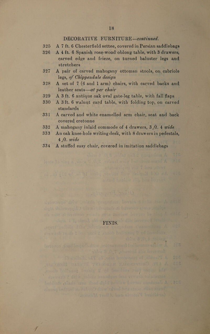 325 326 327 328 329 330 331 332 333 334 18 DECORATIVE FURNITURE—continued. A 7 ft. 6 Chesterfield settee, covered in Persian saddlebags A 4 ft. 6 Spanish rose-wood oblong table, with 3 drawers, carved edge and frieze, on turned baluster legs and stretchers A pair of carved mahogany ottoman stools, on. cabriole legs, of Chippendale design A set of 7 (6 and 1 arm) chairs, with carved backs and leather seats—at per chair A 3 ft. 6 antique oak oval gate-leg table, with fall flaps A 3ft. 6 walnut card table, with folding top, on carved standards A carved and white enamelled arm chair, seat and back covered cretonne : A mahogany inlaid commode of 4 drawers, 3 ft. 4 wide An oak knee-hole writing desk, with 8 drawers in pedestals, 4 ft. wide A stuffed easy chair, covered in imitation saddlebags FINIS.