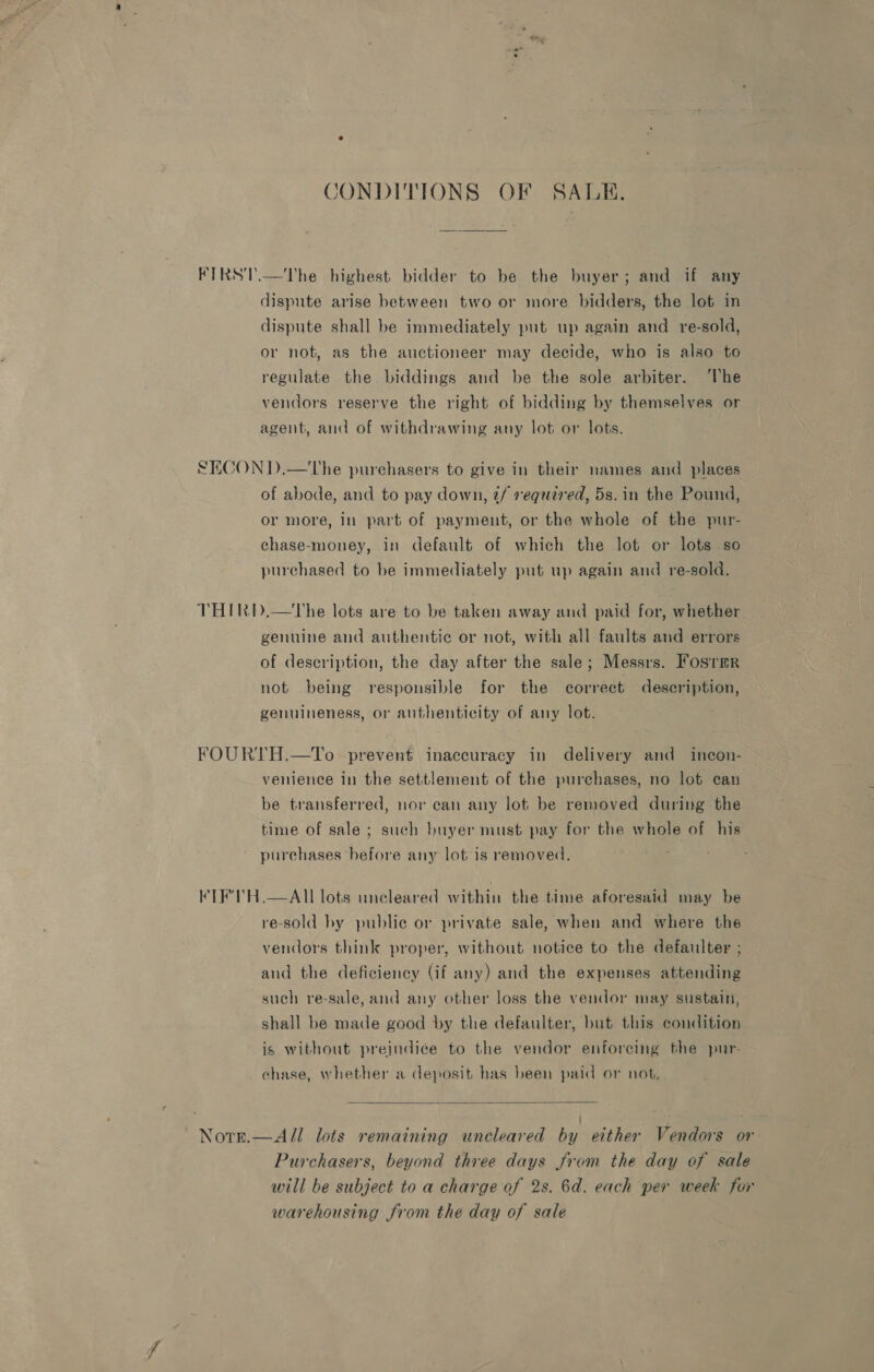 CONDITIONS OF SALE. FIRST.—The highest bidder to be the buyer; and if any dispute arise between two or more bidders, the lot in dispute shall be immediately put up again and re-sold, or not, as the auctioneer may decide, who is also to regulate the biddings and be the sole arbiter. ‘lhe vendors reserve the right of bidding by themselves or agent, and of withdrawing any lot or lots. SECON D.—tThe purchasers to give in their names and places of abode, and to pay down, t/ required, 5s. in the Pound, or more, in part of payment, or the whole of the pur- chase-money, in default of which the lot or lots so purchased to be immediately put up again and re-sold. THIRD.—tThe lots are to be taken away and paid for, whether genuine and authentic or not, with all faults and errors of description, the day after the sale; Messrs. Fosrmr not being responsible for the correct description, genuineness, or authenticity of any lot. FOURTH.—To prevent inaccuracy in delivery and incon- venience in the settlement of the purchases, no lot can be transferred, nor can any lot be removed during the time of sale; such buyer must pay for the whole of his purchases before any lot is removed. KTE'TH.—AII lots uncleared within the time aforesaid may be re-sold by public or private sale, when and where the vendors think proper, without notice to the defaulter ; and the deficiency (if any) and the expenses attending such re-sale, and any other loss the vendor may sustain, shall be made good by the defaulter, but this condition is without prejudice to the vendor enforcing the pur- chase, whether a deposit has been paid or not.  Notr.—All lots remaining uneleared by either Vendors or Purchasers, beyond three days from the day of sale will be subject to a charge of 2s. 6d. each per week for warehousing from the day of sale