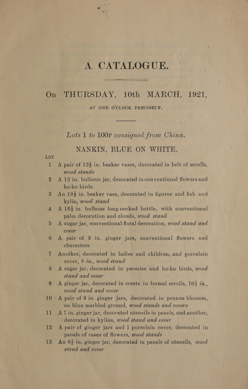 A CATALOGUE. 12 13 AT ONE O'CLOCK PRECISELY, Lots 1 to 100F consigned from China. NANKIN, BLUE ON WHITE. A pair of 124 in. beaker vases, decorated in belt of scrolls, wood stands | A 12 in. bulbous jar, decorated in conventional flowers and ho-ho birds An 18% in. beaker vase, decorated in figures and fish and kylin, wood stand A 164 in. bulbous long-necked bottle, with conventional palm decoration and clouds, wood stand A sugar jar, conventional floral decoration, wood stand and cover A pair of 9 in. ginger jars, conventional flowers and characters Another, decorated in ladies and children, and porcelain cover, 8 in., wood stand A sugar jar, decorated in peonies and ho-ho birds, wood stand and cover A ginger jar, decorated in crests in formal scrolls, 103 ¢n., wood stand and cover on blue marbled ground, wood stands and covers A 7 in. ginger jar, decorated utensils in panels, and another, decorated in kylins, wood stand and cover A pair of ginger jars and 1 porcelain cover, decorated in panels of vases of flowers, wood stands , An 83 in. ginger jar, decorated in panels of utensils, ewood stand and cover