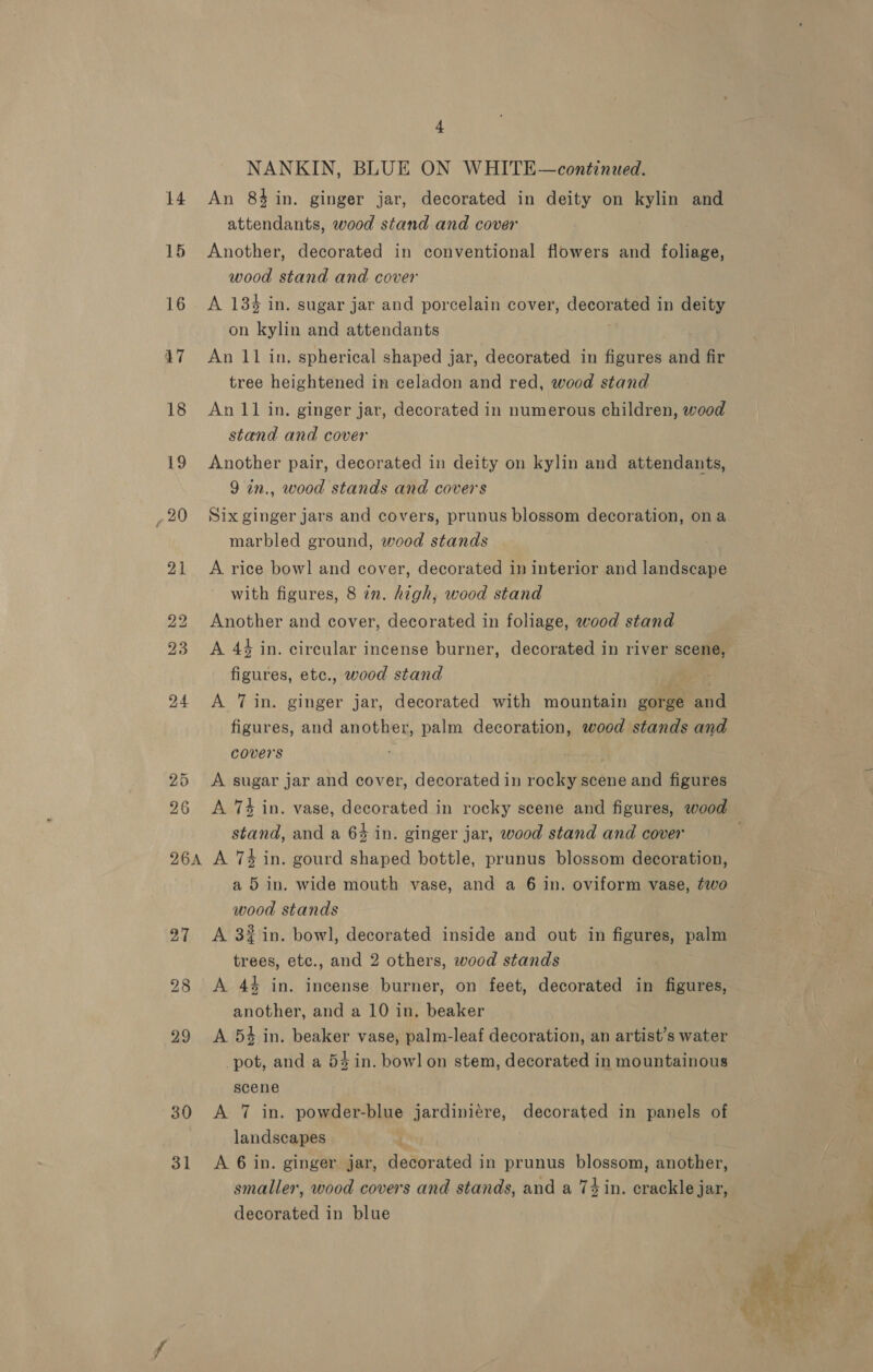 26A 27 28 29 30 31 4 NANKIN, BLUE ON WHITE—continued. An 84 in. ginger jar, decorated in deity on toe and attendants, wood stand and cover Another, decorated in conventional flowers and foliage, wood stand and cover on kylin and attendants An 11 in. spherical shaped jar, decorated in figures and fir tree heightened in celadon and red, wood stand An 11 in. ginger jar, decorated in numerous children, wood stand and cover Another pair, decorated in deity on kylin and attendants, 9 in., wood stands and covers Six ginger jars and covers, prunus blossom decoration, ona marbled ground, wood stands A rice bow] and cover, decorated in interior and landscape with figures, 8 zn. high, wood stand Another and cover, decorated in foliage, wood stand A 44 in. circular incense burner, decorated in river scene, figures, ete., wood stand A 7 in. ginger jar, decorated with mountain gorge and figures, and another, palm decoration, wood stands and covers ; A sugar jar and cover, decorated in rocky scene and figures stand, and a 64 in. ginger jar, wood stand and cover A 74 in. gourd shaped bottle, prunus blossom decoration, a 5 in. wide mouth vase, and a 6 in. oviform vase, two wood stands A 3% in. bowl, decorated inside and out in figures, palm trees, etc., and 2 others, wood stands A. 44 in. incense burner, on feet, decorated in figures, another, and a 10 in. beaker A 5% in. heuer vase, palm-leaf decoration, an artist’s water pot, and a 54 in. bowl on stem, decorated in mountainous scene A 7 in. powder-blue jardiniére, decorated in panels of landscapes A 6 in. ginger jar, decorated in prunus blossom, another, smaller, wood covers and stands, and a 74 in. crackle jar, decorated in blue _— ae