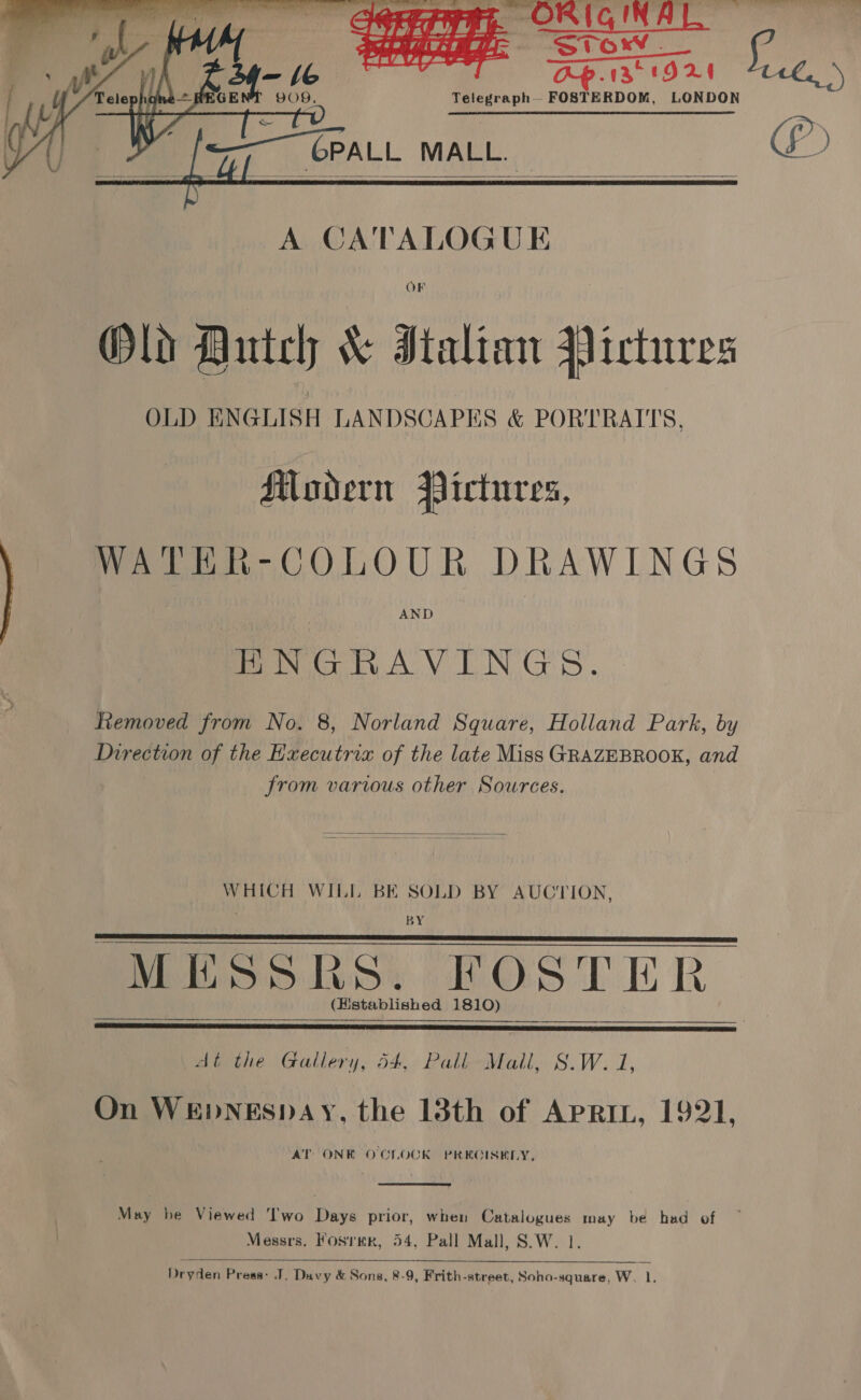    SHE Stor. ced mt A Fk ae &gt; — a t ; AZ t9D2E 9O9. Telegraph — FOSTERDOM, LONDON [——CPALL MALL.    A CA'TALOGUE OF Old Dutch &amp; Italian Pictures OLD ENGLISH LANDSCAPES &amp; PORTRAITS, Muoadern Pictures, WATER-COLOUR DRAWINGS AND PN RAV TEN GS. Removed from No. 8, Norland Square, Holland Park, by Direction of the Hxecutria of the late Miss GRAZEBROOK, and from various other Sources.  WHICH WILL BE SOLD BY AUCTION, BY PE SSRS: KOSTER (Histablished 1810)    At the Gallery, 54, Pall Mall, S.W. 1, On WEDNESDAY, the 13th of APRIL, 1921, AT ONE OCLOCK PRECISELY,  May he Viewed Two Days prior, when Catalogues may be had of Messrs. Fosrmr, 54, Pall Mall, S.W. 1.  Dryden Press: J. Davy &amp; Sons, 8-9, Frith-street, Soho-square, W. 1. , *) (f)