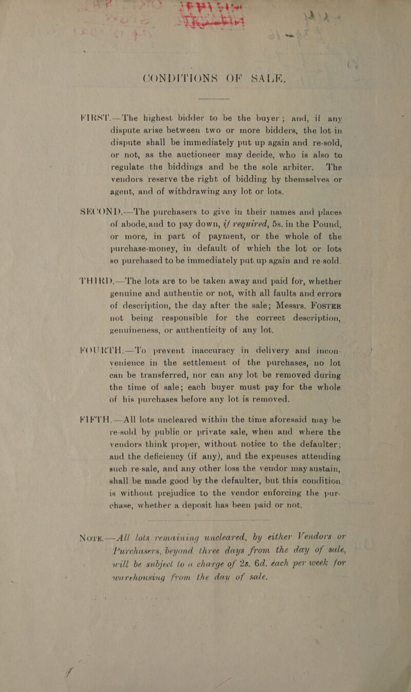 i ES oh oh Re toe | Ki soo CONDITIONS OF SALK., KTRS'T.—The highest bidder to be the buyer; and, if any dispute arise between two or more bidders, the lot in dispute shall be immediately put up again and re-sold, or not, as the auctioneer may decide, who is also to regulate the biddings and be the sole arbiter. The vendors reserve the right of bidding by themselves or agent, and of withdrawing any lot or lots. SECON D.—The purchasers to give in their names and places of abode,and to pay down, 2/ required, 5s. in the Pound, or more, in part of payment, or the whole of the purchase-money, in default of which the lot or lots so purchased to be immediately put up again and re-sold. VTHIRD.—The lots are to be taken away and paid for, whether genuine and authentic or not, with all faults and errors of description, the day after the sale; Messrs. Fosrmr not being responsible for the correct description, genuineness, or authenticity of any lot. KOURTH.—To prevent inaccuracy in delivery and incon- venience in the settlement of the purchases, no lot. can be transferred, nor can any lot be removed during the time of sale; each buyer must pay for the whole of his purchases before any lot is removed. KLE’ H.—AIll lots uncleared within the time aforesaid may be re-sold by public or private sale, when and where the vendors think proper, without notice to the defaulter, aud the deficiency (if any), and the expenses attending such re-sale, and any other loss the vendor may sustain, shall be made good by the defaulter, but this condition — is without prejudice to the vendor enforcing the pur- chase, whether a deposit has been paid or not, Norge.—Al/ lots remaining uneleared, by either Vendors or Purchasers, beyond three days from the day of sale, will be subject to a charge of 2s. 6d. each per week for warehousing from the day of sale.