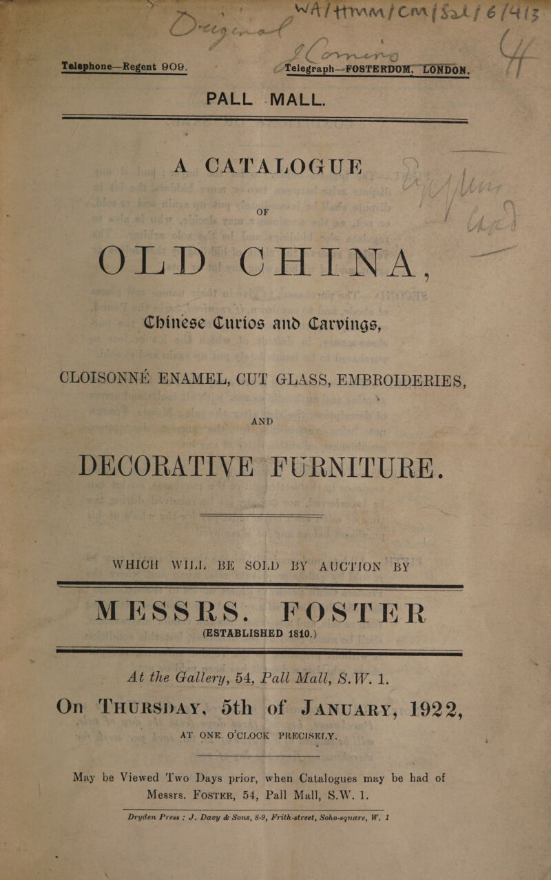   et. ys by a a je a fy a } f Tee ; Fe Sie ae ae hos } ; VAP ss Pelephone—Regent 909. . C Aelegraph_-FOSTERDOM;- LONDON. tf ' nee annannanneEnensoensasiesiscmomareas es PALL -MALL.   A CATALOGUE OF OLD: CHINA, Chinese Curios and Carvings, CLOISONNE ENAMEL, CUT GLASS, EMBROIDERIES, AND DECORATIVE FURNITURE.  WHICH WILI, BE SOLD BY AUCTION BY MESSRS. POSTER (ESTABLISHED 1810.)      At the Gallery, 54, Pall Mall, S.W.1. On THURSDAY, 5th of JANUARY, 1922, AT. ONE. O'CLOCK PRECISELY. May be Viewed ‘Iwo Days prior, when Catalogues may be had of Messrs. Foster, 54, Pall Mall, S.W. 1.