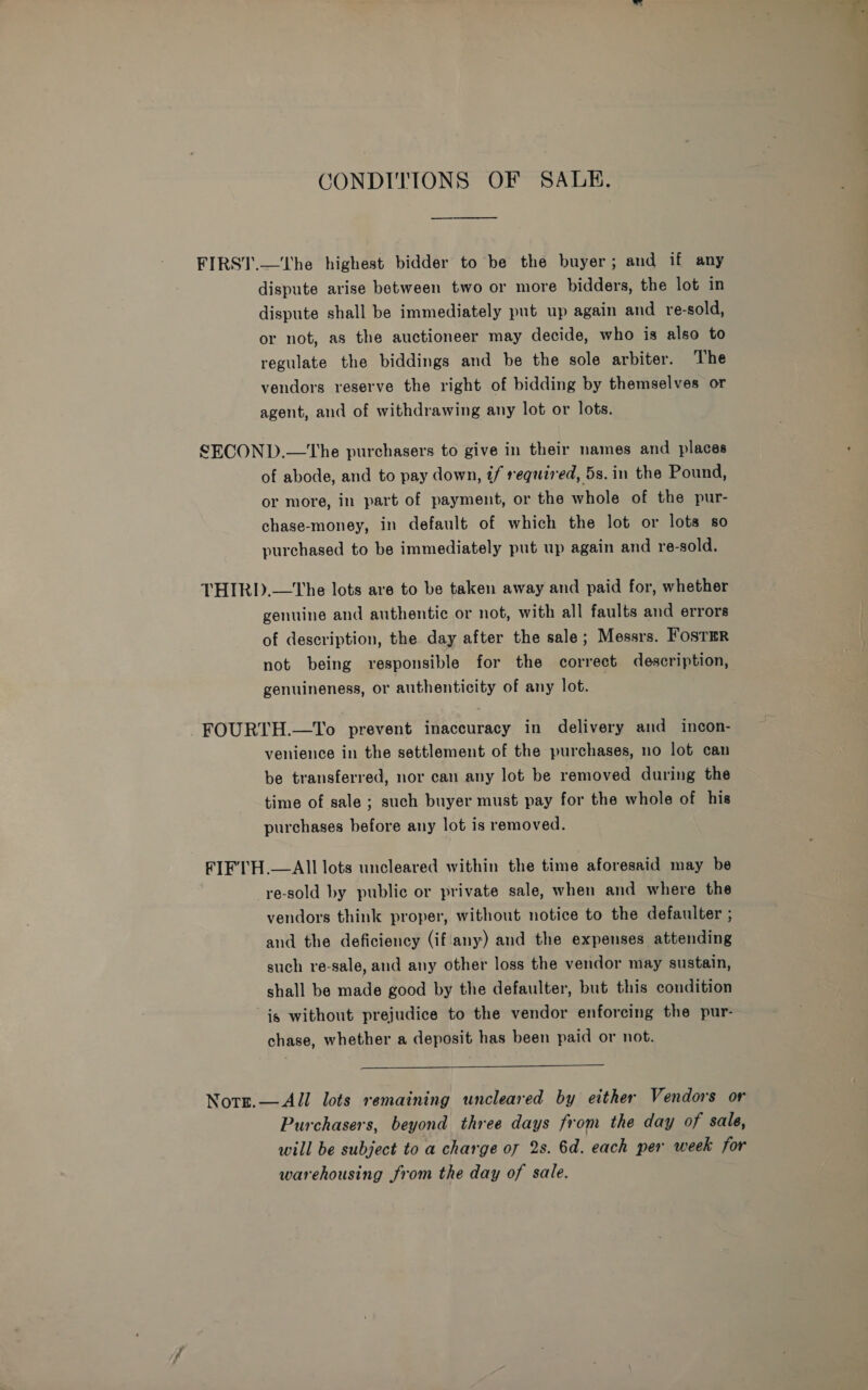 CONDITIONS OF SALE. dispute arise between two or more bidders, the lot in dispute shall be immediately put up again and re-sold, or not, as the auctioneer may decide, who is also to regulate the biddings and be the sole arbiter. The vendors reserve the right of bidding by themselves or agent, and of withdrawing any lot or lots. of abode, and to pay down, if required, 5s. in the Pound, or more, in part of payment, or the whole of the pur- chase-money, in default of which the lot or lots so purchased to be immediately put up again and re-sold. genuine and authentic or not, with all faults and errors of description, the day after the sale; Messrs. FosTaR not being responsible for the correct description, genuineness, or authenticity of any lot. venience in the settlement of the purchases, no lot can be transferred, nor can any lot be removed during the time of sale ; such buyer must pay for the whole of his purchases before any lot is removed. re-sold by public or private sale, when and where the vendors think proper, without notice to the defaulter ; and the deficiency (if'any) and the expenses attending such re-sale, and any other loss the vendor may sustain, shall be made good by the defaulter, but this condition is without prejudice to the vendor enforcing the pur- chase, whether a deposit has been paid or not.  Purchasers, beyond three days from the day of sale, will be subject to a charge o7 2s. 6d. each per week for warehousing from the day of sale.
