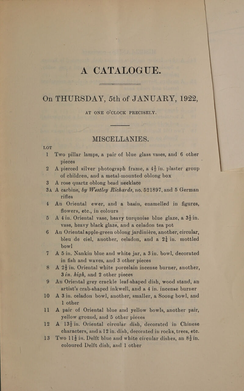 A CATALOGUE.  LOT 12 13 AT ONE O'CLOCK PRECISELY. MISCELLANIES. Two pillar lamps, a pair of blue glass vases, and 6 other pleces A pierced silver photograph frame, a 44 in. plaster group of children, and a metal-mounted oblong box A rose quartz oblong bead necklace A carbine, by Westley Richards, no. 521897, and 5 German rifles An Oriental ewer, and a basin, enamelled in figures, flowers, etc., in colours A 4in. Oriental vase, heavy turquoise blue glaze, a 34in. vase, heavy black glaze, and a celadon tea pot An Oriental apple-green oblong jardiniére, another, circular, bleu de ciel, another, celadon, and a 24 in. mottled bowl | A 5in. Nankin blue and white jar, a 3in. bowl, decorated in fish and waves, and 3 other pieces A 24 in. Oriental white porcelain incense burner, another, 3in. high, and 2 other pieces An Oriental grey crackle leaf-shaped dish, wood stand, an artist’s crab-shaped inkwell, and a 4 in. incense burner A 3in. celadon bowl, another, smaller, a Soong bowl, and 1 other A pair of Oriental blue and yellow bowls, another pair, yellow ground, and 5 other pieces A 134in. Oriental circular dish, decorated in Chinese characters, anda 12 in. dish, decorated in rocks, trees, etc. Two 114 in. Delft blue and white circular dishes, an 84 in.