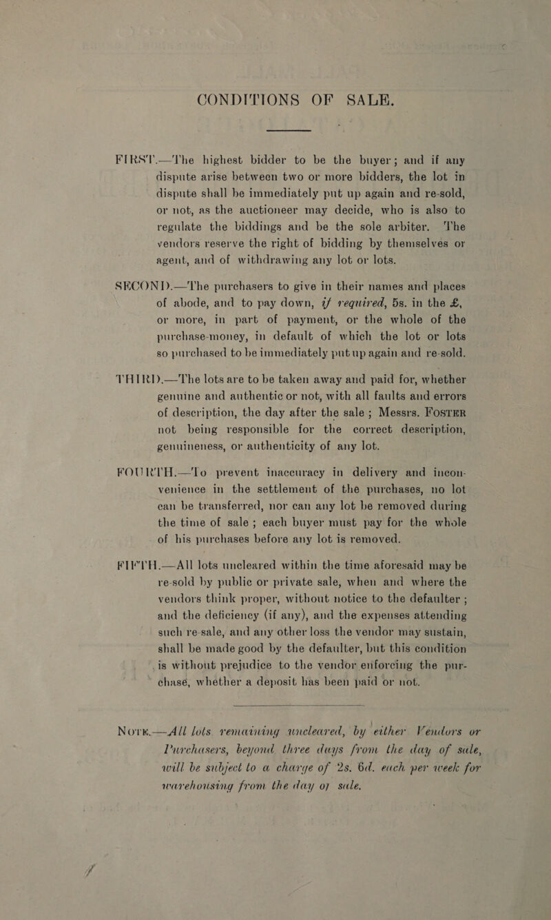 CONDITIONS OF SALE. FIRST.—The highest bidder to be the buyer; and if any dispute arise between two or more bidders, the lot in dispute shall be immediately put up again and re-sold, or not, as the auctioneer may decide, who is also to regulate the biddings and be the sole arbiter. ‘he vendors reserve the right of bidding by themselves or agent, and of withdrawing any lot or lots. SECOND.—The purchasers to give in their names and places - of abode, and to pay down, 7/ required, 5s. in the £, or more, in part of payment, or the whole of the purchase-money, in default of which the lot or lots so purchased to be immediately put up again and re-sold. THIRD.—The lots are to be taken away and paid for, whether genuine and authentic or not, with all faults and errors of description, the day after the sale; Messrs. Foster not being responsible for the correct description, genuineness, or authenticity of any lot. FOURTH.—tTo. prevent inaccuracy in delivery and incon- venience in the settlement of the purchases, no lot ean be transferred, nor can any lot be removed during the time of sale; each buyer must pay for the whole of his purchases before any lot is removed. FL TH.—AII lots uneleared within the time aforesaid may be re-sold by public or private sale, when and where the vendors think proper, without notice to the defaulter ; and the deficiency (if any), and the expenses attending such re-sale, and any other loss the vendor may sustain, shall be made good by the defaulter, but this condition _is without prejudice to the vendor enforcing the pur- ~ hase, whether a deposit has been paid or not.  Nore.—AUl lols remaining wneleared, by either Vendors or Purchasers, beyond three days from the day of sale, will be subject to a charye of 2s. 6d. each per week for warehousing from the day o7 sale.