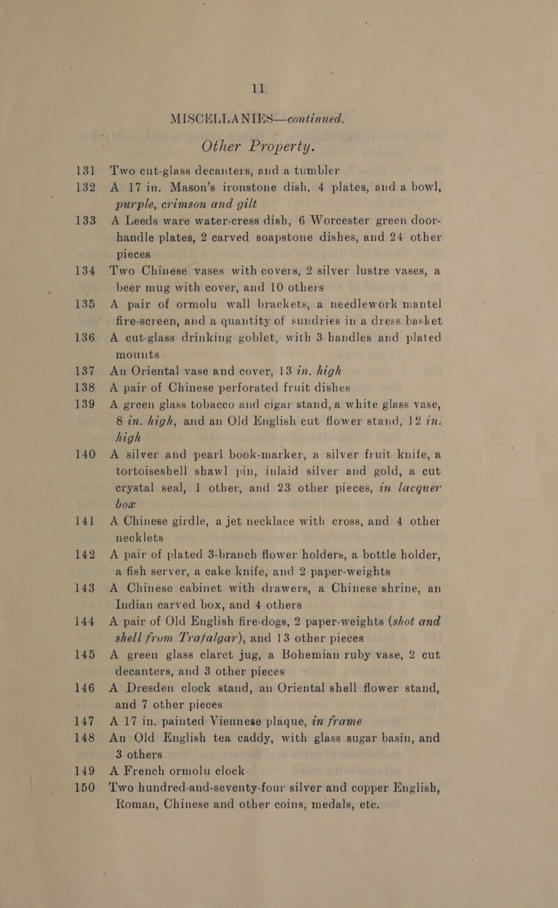 132 133 134 135 136 137 138 139 140 141 142 143 144 145 146 148 149 150 ll  continued. MISCELLANIES Other Property. A 17 in. Mason’s ironstone dish, 4 plates, and a bowl, purple, crimson and gilt A Leeds ware water-cress dish, 6 Worcester green door- handle plates, 2 carved soapstone dishes, and 24 other pieces Two Chinese vases with covers, 2 silver lustre vases, a beer mug with cover, and 10 others A pair of ormolu wall brackets, a needlework mantel fire-screen, and a quantity of sundries in a dress basket A cut-glass drinking goblet, with 3 handles and plated mounts - An Oriental vase and cover, 13 in. high A pair of Chinese perforated fruit dishes A green glass tobacco and cigar stand, a white glass vase, 8 in. high, and an Old English cut flower stand, 12 27. high A silver and pearl book-marker, a silver fruit knife, a tortoiseshell shawl pin, inlaid silver and gold, a cut crystal seal, 1 other, and 23 other pieces, 72 lacquer box A Chinese girdle, a jet necklace with cross, and 4 other necklets | A pair of plated 3-branch flower holders, a bottle holder, a fish server, a cake knife, and 2 paper-weights A Chinese cabinet with drawers, a Chinese shrine, an Indian carved box, and 4 others A pair of Old English fire-dogs, 2 paper-weights (shot and shell frum Trafalgar), and 13 other pieces A green glass claret jug, a Bohemian ruby vase, 2 cut decanters, and 3 other pieces A Dresden clock stand, an Oriental shell flower stand, and 7 other pieces A 17 in. painted Viennese plaque, zn frame An Old English tea caddy, with glass sugar basin, and 3 others A French ormolu clock Two hundred-and-seventy-four silver and copper English, Roman, Chinese and other coins, medals, ete.