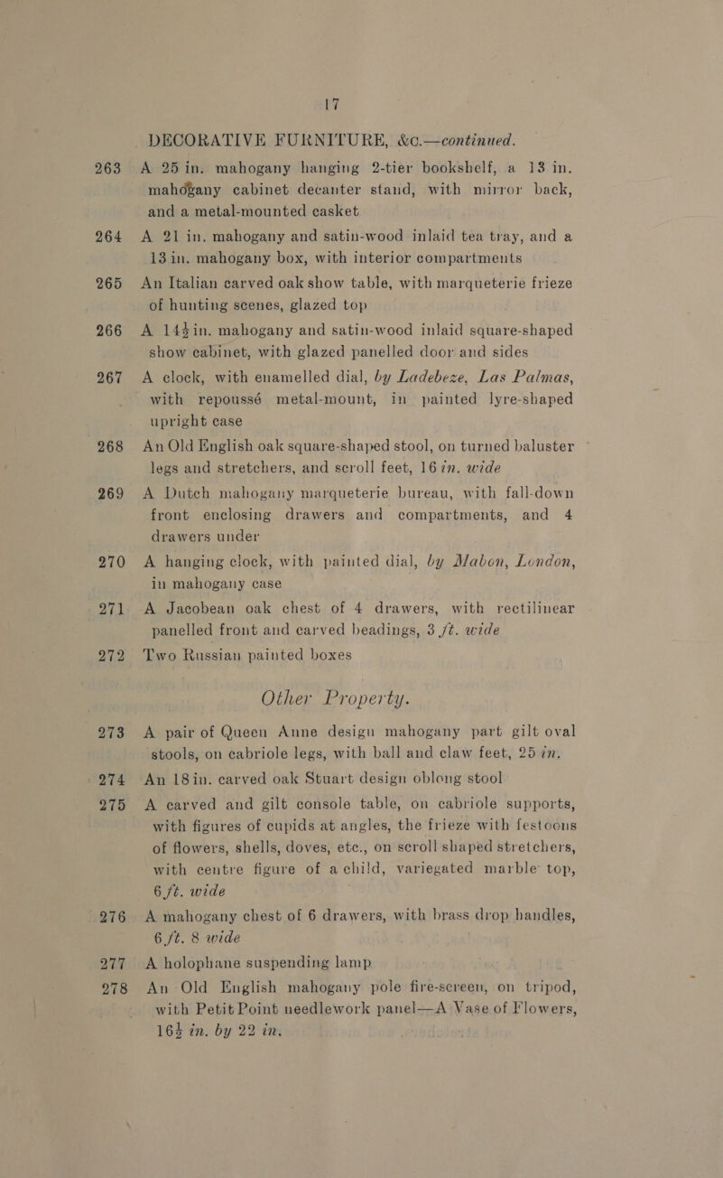 263 264 265 266 267 268 269 270 271 272 273 274 275 276 277 278 17 DECORATIVE FURNITURE, &amp;c.—continued. A 25 in. mahogany hanging 2-tier bookshelf, a 13 in. mahogany cabinet decanter stand, with mirror back, and a metal-mounted casket A 21 in. mahogany and satin-wood inlaid tea tray, and a 13 in. mahogany box, with interior compartments An Italian carved oak show table, with marqueterie frieze of hunting scenes, glazed top A 144in. mahogany and satin-wood inlaid square-shaped show cabinet, with glazed panelled door and sides A clock, with enamelled dial, by Ladebeze, Las Palmas, upright case An Old English oak square-shaped stool, on turned baluster legs and stretchers, and scroll feet, 16 in. wide A Duteh mahogany marqueterie bureau, with fall-down front enclosing drawers and compartments, and 4 drawers under A hanging clock, with painted dial, by Mabon, London, in mahogany case A Jacobean oak chest of 4 drawers, with rectilinear panelled front and carved headings, 3 /t. wide Two Russian painted boxes Other Property. A pair of Queen Anne design mahogany part gilt oval stools, on cabriole legs, with ball and claw feet, 25 cn. An 18in. carved oak Stuart design oblong stool A carved and gilt console table, on cabriole supports, with figures of cupids at angles, the frieze with festoons of flowers, shells, doves, ete., on scroll shaped stretchers, with centre figure of a child, variegated marble top, 6 ft. wide A mahogany chest of 6 drawers, with brass drop handles, 6 ft. 8 wide A holophane suspending lamp An -Old English mahogany pole fire-screen, on tripod, with Petit Point needlework panel—A Vase of Flowers,