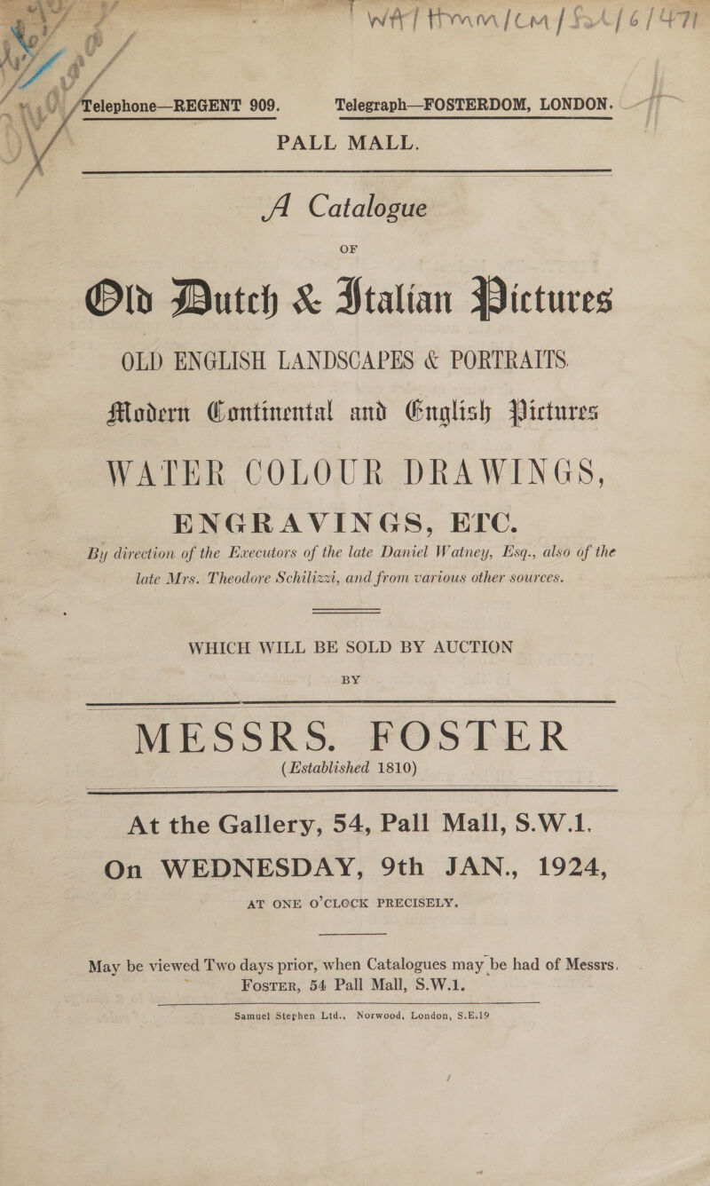  ©.) /Telephone—REGENT 909.  PALL MALL.   A Cataligge Oly Dutch &amp; Ptalian Pictures OLD ENGLISH LANDSCAPES &amp; PORTRAITS Modern Continental and English Pictures WATER COLOUR DRAWINGS, ENGRAVINGS, EPe. By direction of the Ewecutors of the late Daniel Watney, Esq., also of the late Mrs. Theodore Schilizzi, and from various other sources   WHICH WILL BE SOLD BY AUCTION BY   MESSRS. FOSTER > (Established 1810)   At the Gallery, 54, Pall Mall, S.W.1. On WEDNESDAY, 9th JAN., AT ONE O'CL@CK PRECISELY. 1924,  May be viewed Two days prior, when Catalogues may | be had of Messrs, 7 Foster, 54 Pall Mall, S.W.1. Samuel Stephen Ltd., Norwood, London, S.E.19