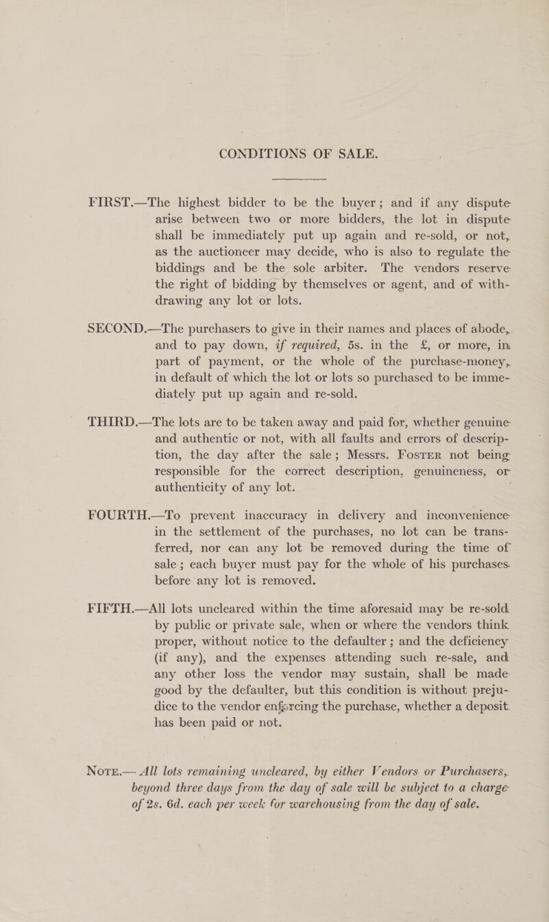 CONDITIONS OF SALE.  ——— FIRST.—The highest bidder to be the buyer; and if any dispute arise between two or more bidders, the lot in dispute shall be immediately put up again and re-sold, or not, as the auctioneer may decide, who is also to regulate the biddings and be the sole arbiter. The vendors reserve the right of bidding by themselves or agent, and of with- drawing any lot or lots. SECOND.—The purchasers to give in their names and places of abode,, and to pay down, if required, 5s. in the £, or more, in part of payment, or the whole of the purchase-money,. in default of which the lot or lots so purchased to be imme- diately put up again and re-sold. THIRD.—The lots are to be taken away and paid for, whether genuine and authentic or not, with all faults and errors of descrip- tion, the day after the sale; Messrs. Foster not being: responsible for the correct dpseeipeere genuineness, or authenticity of any lot. } FOURTH.—To prevent inaccuracy in delivery and inconvenience in the settlement of the purchases, no lot can be trans- ferred, nor can any lot be removed during the time of sale ; each buyer must pay for the whole of his purchases. before any lot is removed. FIFTH.—All lots uncleared within the time aforesaid may be re-sold. by public or private sale, when or where the vendors think proper, without notice to the defaulter ; and the deficiency (if any), and the expenses attending such re-sale, and any other loss the vendor may sustain, shall be made good by the defaulter, but this condition is without preju- dice to the vendor enfgrcing the purchase, whether a deposit: has been paid or not. NotE.— All lots remaining uncleared, by either Vendors or Purchasers, beyond three days from the day of sale will be subject to a charge of 2s. 6d. each per week for warehousing from the day of sale.