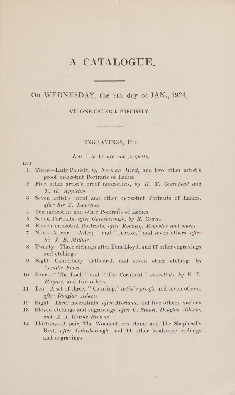 A CATALOGUE, LOT IO oO D AT GNE O’CLOCK PRECISELY. ENGRAVINGS, Etc. Lots 1 to 14 are one property. Three—Lady Paulett, by Norman Hurst, and two other artist’s proof mezzotint Portraits of Ladies Five other artist’s proof mezzotints, by H. T. Greenhead and T. G. Appleton Seven artist’s proof and other mezzotint Portraits of Ladies, after Sir T. Lawrence Ten mezzotint and other Portraits of Ladies Seven Portraits, after Gainsborough, by R. Graves Eleven mezzotint Portraits, after Romney, Reynolds and others Nine—A pair, ‘‘ Asleep’? and ‘‘ Awake,’’ and seven others, after Sir J. EH. Millais Twenty—Three etchings after Tom Lloyd, and 17 other engravings and etchings Kight—Canterbury Cathedral, and seven other etchings by Camille Fonce | Four—** The Loch ”’ and ‘‘ The Cornfield,” mezzotints, by HK. L. Haynes, and two others Ten—A set of three, ‘‘ Coursing,” artists proofs, and seven others, after Douglas Adams Kight—Three mezzotints, after Morland, and five others, various Eleven etchings and engravings, after C. Stuart, Douglas Adams, and A. J. Warne Browne Thirteen—A pair, The Woodcutter’s Home and The Shepherd’s Rest, after Gainsborough, and 11 other landscape etchings and engravings