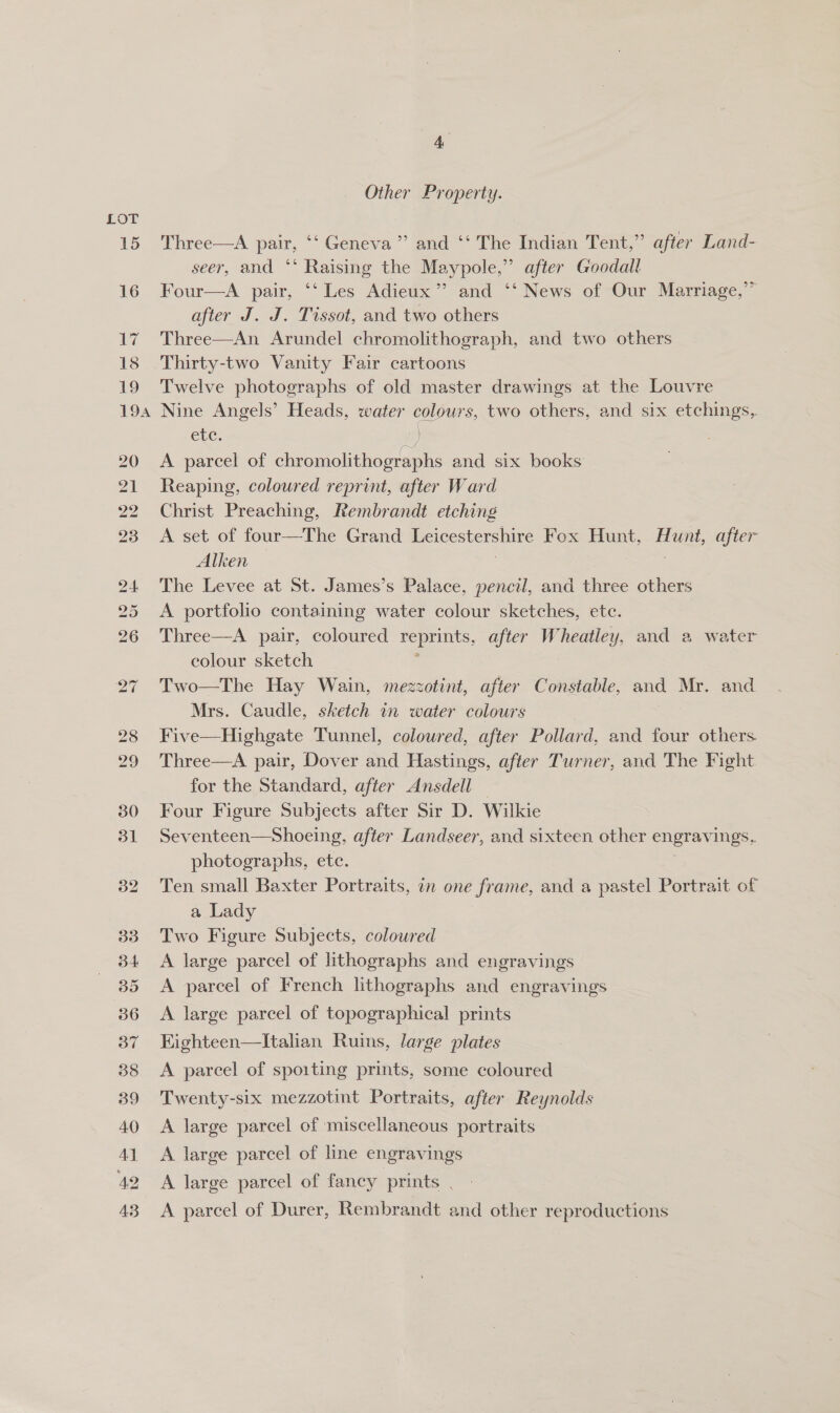 3o7 on Other Property. Three—A pair, ‘‘ Geneva’ and ‘‘ The Indian Tent,” after Land- seer, and *‘ Raising the Maypole,” after Goodall Four—A pair, ‘‘ Les Adieux”’ and ‘‘ News of Our Marriage,” after J. J. Tissot, and two others Three—An Arundel chromolithograph, and two others Thirty-two Vanity Fair cartoons Twelve photographs of old master drawings at the Louvre Nine Angels’ Heads, water colours, two others, and six etchings, etc. 2 ) A parcel of chromolithographs and six books: Reaping, coloured reprint, after Ward Christ Preaching, Rembrandt etching A set of four—The Grand Leicestershire Fox Hunt, Hunt, after Alken The Levee at St. James’s Palace, pencil, and hice others A portfolio containing water colour sketches, etc. Three—A pair, coloured reprints, after Wheatley. and a water colour sketch Two—The Hay Wain, mezzotint, after Constable, and Mr. and Mrs. Caudle, sketch in water colours Five—Highgate Tunnel, coloured, after Pollard, and four others. Three—A pair, Dover and Hastings, after Turner, and The Fight for the Standard, after Ansdell — Four Figure Subjects after Sir D. Wilkie Seventeen—Shoeing, after Landseer, and sixteen other engravings, photographs, ete. Ten small Baxter Portraits, in one frame, and a pastel Portrait of a Lady Two Figure Subjects, coloured A large parcel of lithographs and engravings A parcel of French lithographs and engravings A large parcel of topographical prints Kighteen—Italian Ruins, large plates A parcel of spoiting prints, some coloured Twenty-six mezzotint Portraits, after Reynolds A large parcel of miscellaneous portraits A large parcel of line engravings A large parcel of fancy prints , A parcel of Durer, Rembrandt and other reproductions