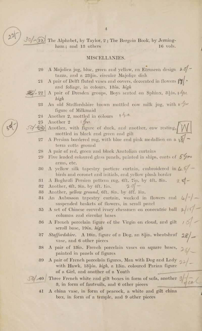 (A ee aaa oe 2 ee 20 21 pro , @ 2: > 2 | 23 . 27 28 29 30 The Alphabet, by Taylor, 2 ; The Bargain Book, by Jerning- ham; and 13 Sus , 16 vols. MISCELLANIES. A Majolica jug, blue, green ine yellow, an Etruscan desion 28 of x tazza, and a 28hin. circular Majolica dish A pair of Delft fluted vases and covers, decorated in flowers ry/ and foliage, in colours, 13%. high A pair of Dresden groups, Boys seated on Sphinx, 342. 14y high ; An old Staffordshire brown mottled cow milk jug, with 17 figure of Milkmaid Another 2, mottled in colours (“ye AS! a aN I Se eT EO a ee le ee 2 se | )| Another, with ee of duck, and enother, cow resting, WwW mottled in black and green and gilt ; A Persian bordered rug, with blue and pink medallion on a \8/ im terra cotta ground A pair of red, green and black tie atolian curtains Five leaded coloured glass panels, painted in ships, coats of 4 . arms, etc. A yellow silk tapestry portiere curtain, embroidered de $ birds and coronet and initials, and yellow plush border A Boghazli Persien pattern rug, 6ft. 7in. by 4ft. 3in. ya . Another, 6ft. 9in. by 4ft. lin. — QA = Another, yellow ground, 6ft. 8in. by 4ft. lin. An Aubusson tapestry curtain, worked in flowers and &amp;/*/— suspended baskets of flowers, in scroll panel A set of Chinese carved ivory chessmen on concentric ball of 1 1] = columns and circular bases | ” i A French porcelain figure of the Virgin on cloud, ea gilt 4 6/ — scroll base, 197. hagh Staffordshire. A 10in. figure of a Dog, an 84in. wheatsheaf 38/— vase, and 6 other pieces A pair of 18in. French porcelain vases on square bases, » », painted in panels of figures oe A pair of French porcelain figures, Man with Dog and Lady 52/ with Hawk, 134%n. high, a 15in. coloured Parian figure of a Girl, and another of a Youth re crea neal | ames 3, in form of fauteuils, and 6 other pieces  A china vase, in form of peacock, a white and gilt china box, in form of a temple, and 9 other pieces