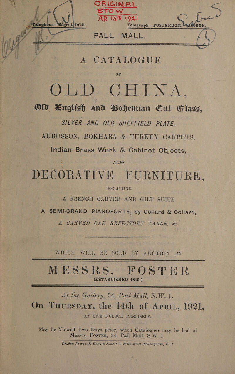 ORIGINAL STO w AP (a= (94!   ‘Telephc Reg . 9. | WA MS PALL MALL. ) A CATALOGUE ee CELE NA, Ola English and Bohemian Cut Glass, SILVER AND OLD SHEFFIELD PLATE, AUBUSSON, BOKHARA &amp; TURKEY CARPETS, Indian Brass Work &amp; Cabinet Objects, ALSO DECORATIVE FURNITURE, INCLUDING A FRENCH CARVED AND GILT SUITE, A SEMI-GRAND PIANOFORTE, by Collard &amp; Collard, A CARVED OAK REFECTORY TABLE, ée.   WINCH WIL] BE SOLD BY AUCTION BY MESSRS. FOSTER (ESTABLISHED 1810.)     At the Gallery, 54, Pall Mall, S.W. 1. On THurspay, the 14th of Apri, 1921, AT ONE O'CLOCK PRECISELY.  May be Viewed ‘Two Days prior, when Catalogues may be had of Messrs. Foster, 54, Pail Mall, S.W. 1. 