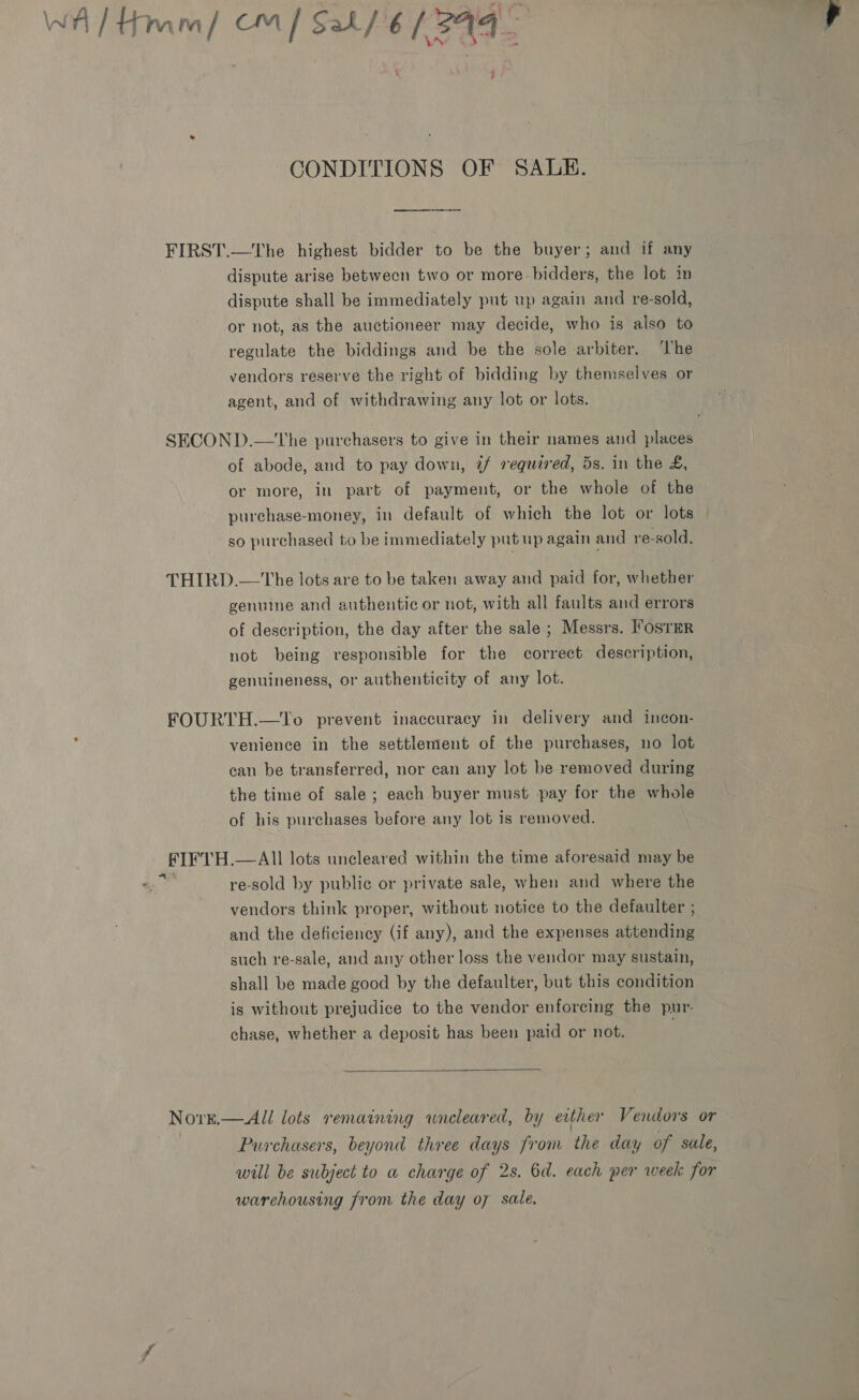 ‘ CONDITIONS OF SALE. FIRST.—The highest bidder to be the buyer; and if any dispute arise between two or more bidders, the lot im dispute shall be immediately put up again and re-sold, or not, as the auctioneer may decide, who is also to regulate the biddings and be the sole arbiter. ‘he vendors reserve the right of bidding by themselves or agent, and of withdrawing any lot or lots. SECOND.—The purchasers to give in their names and places of abode, and to pay down, 7@/ requared, 5s. in the £, or more, in part of payment, or the whole of the purchase-money, in default of which the lot or lots so purchased to be immediately put up again and re-sold, THIRD.—-The lots are to be taken away and paid for, whether genuine and authentic or not, with all faults and errors of description, the day after the sale ; Messrs. ’osrER not being responsible for the correct description, genuineness, or authenticity of any lot. FOURTH.—To prevent inaccuracy in delivery and incon- venience in the settlement of the purchases, no lot can be transferred, nor can any lot be removed during the time of sale; each buyer must pay for the whole of his purchases before any lot is removed. FIFTH.— All lots uncleared within the time aforesaid may be abe re-sold by public or private sale, when and where the vendors think proper, without notice to the defaulter ; and the deficiency (if any), and the expenses attending such re-sale, and any other loss the vendor may sustain, shall be made good by the defaulter, but this condition is without prejudice to the vendor enforcing the pur- chase, whether a deposit has been paid or not.  NorE— All lots remaining wneleared, by either Vendors or Purchasers, beyond three days from the day of sale, will be subject to a charge of 2s. 6d. each per week for warehousing from the day o7 sale.
