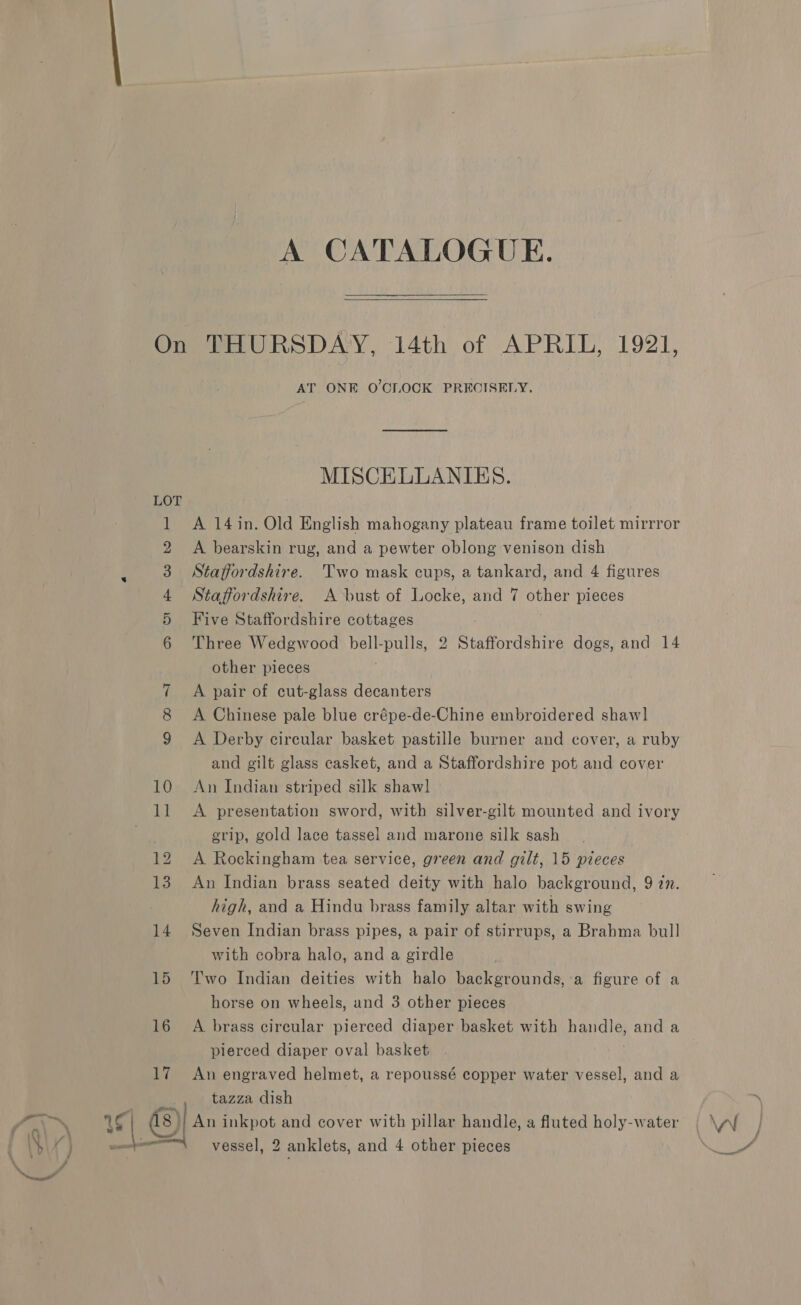 A CATALOGUE.   a OF FP WW DH Ee ~I co CO 10 11 16 17 AT ONE O'CLOCK PRECISELY. MISCELLANIES. A 14 in. Old English mahogany plateau frame toilet mirrror A bearskin rug, and a pewter oblong venison dish Staffordshire. Two mask cups, a tankard, and 4 figures Staffordshire. A bust of Locke, and 7 other pieces Five Staffordshire cottages Three Wedgwood bell-pulls, 2 Staffordshire dogs, and 14 other pieces A pair of cut-glass decanters A Chinese pale blue crépe-de-Chine embroidered shaw] A Derby circular basket pastille burner and cover, a ruby and gilt glass casket, and a Staffordshire pot and cover An Indian striped silk shawl A presentation sword, with silver-gilt mounted and ivory grip, gold lace tassel and marone silk sash A Rockingham tea service, green and gilt, 15 pieces An Indian brass seated deity with halo background, 9 77. high, and a Hindu brass family altar with swing Seven Indian brass pipes, a pair of stirrups, a Brabma bull with cobra halo, and a girdle Two Indian deities with halo backgrounds, a figure of a horse on wheels, and 3 other pieces A brass circular pierced diaper basket with handle, and a pierced diaper oval basket An engraved helmet, a repoussé copper water vessel, and a tazza dish |