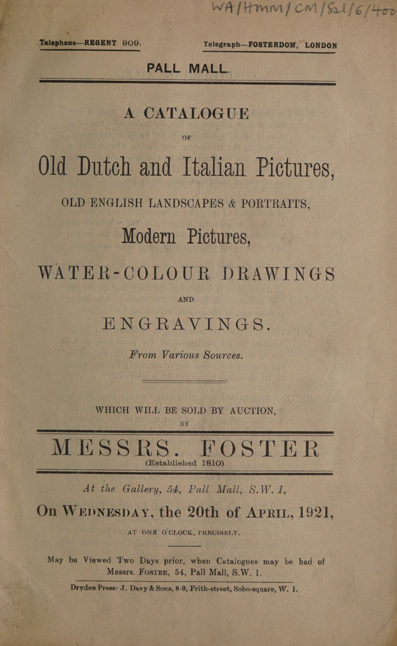 WA [Hmm] CM / $2416 /400  - _ TYelephone—REGENT 909, Telegraph—FOSTERDOM, LONDON PALL MALL.  A CATALOGUE | \ Old Dutch and Italian Pictures, OLD ENGLISH LANDSCAPES &amp; PORTRAITS, Modern Pictures, WATER-COLOUR DRAWINGS HNGRAVINGS. From Various Sources. WHICH WILL BE SOLD BY AUCTION, BY MESSRS. FOSTER (Hstablished 1810)   At the Gallery, 54, Pall Mall, S.W. 1, On WEDNESDAY, the 20th of Apri, 1921, At ONE O'CLOCK, PRECISELY.  May be Viewed ‘Iwo Days prior, when Catalogues may be had of Messrs. Fosrer, 54, Pall Mall, S.W. 1.