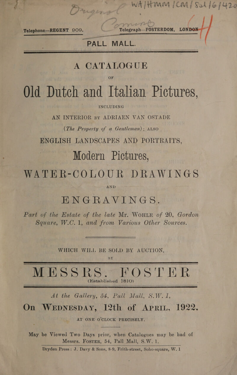 —-; f _ , if lil-wne, oe, , . x Wh iv eeuevs 5 7 CM y FA] &amp; /L42e Telephone—REGENT 909. \ Telegraph—FOSTERDOM, ura —— nn ae a PALL MALL.   A CATALOGUE Old Dutch and Italian Pictures, INCLUDING AN INTERIOR By ADRIAEN VAN OSTADE (The Property of a Gentleman); ALSO ENGLISH LANDSCAPES AND PORTRATTS, Modern Pictures, WATER-COLOUR DRAWINGS AND ENGRAVINGS. Part of the Estate of the late Mr. WoHLE of 20, Gordon Square, W.C.1, and from Various Other Sources.  WHICH WILI, BE SOLD BY AUCTION, BY MMos hs: HOST HR (Hstablished 1810)      we tie. Gallery, 04, Fuliovatl, S.W. i, On WEDNESDAY, 12th of Aprit, 1922. AT ONE O'CLOCK PRECISELY.  May be Viewed Two Days prior, when Catalogues may be had of Messrs. Foster, 54, Pall Mall, S.W. 1. Dryden Press: J. Davy &amp; Sons, 8-9, Frith-street, Soho-square, W. 1 