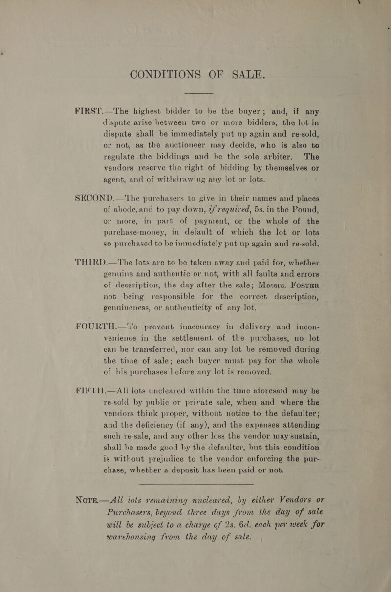 CONDITIONS OF SALE. FIRST.—The highest bidder to be the buyer; and, if any dispute arise between two or more bidders, the lot in dispute shall be immediately put up again and re-sold, or not, as the auctioneer may decide, who is also to regulate the biddings and be the sole arbiter. The vendors reserve the right of bidding by themselves or agent, and of withdrawing any lot or lots. SECON D.—The purchasers to give in their names and places of abode,and to pay down, 7f required, 5s. in the Pound, or more, in part of payment, or the whole of the purchase-money, in default of which the lot or lots so purchased to be immediately put up again and re-sold. THIRD.—The lots are to be taken away and paid for, whether genuine and authentic or not, with all faults and errors of description, the day after the sale; Messrs. Foster not being responsible for the correct description, genuineness, or authenticity of any lot. FOURTH.—To prevent inaccuracy in delivery and incon- venience in the settlement of the purchases, no lot can be transferred, nor can any lot be removed during the time of sale; each buyer must pay for the whole of his purchases before any lot is removed. #IE'TH.—AIl lots uncleared within the time aforesaid may be re-sold by public or private sale, when and where the vendors think proper, without notice to the defaulter; and the deficiency (if any), and the expenses attending such re-sale, and any other loss the vendor may sustain, shall be made good by the defaulter, but this condition is without prejudice to the vendor enforcing the pur- chase, whether a deposit has been paid or not.  Notse.—All lots remaining uneleared, by either Vendors or Purchasers, beyond three days from the day of sale will be subject to a charge of 2s. 6d. each per week for warehousing from the day of sale.