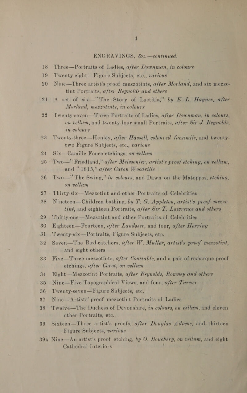 39 Twenty-eight—Figure Subjects, ete., various Nine—Three artist’s proof mezzotints, after Morland, and six mezzo- tint Portraits, after Reynolds and others A set of six—‘The Story of Laetitia,” by EH. L. Haynes, after Morland, mezzotints, in colours ‘T’wenty-seven—Three Portraits of Ladies, after Downman, in colours, on vellum, and twenty-four small Portraits, after Sir J. Reynolds, in colours Twenty-three—Henley, after Hassell, coloured facsimile, and twenty- two Figure Subjects, etc., various” Six—Camille Fonce etchings, on vellum Two— Friedland,” after Meissonier, artist’s proof etching, on vellum, and “1815,” a/ter Caton Woodville Two— The Swing,” 7x colours, and Dawn on the Matoppos, etching, on vellum Thirty-six—Mezzotint and other Portraits of Celebrities Nineteen—Children bathing, by 7. G. Appleton, artist’s proof mezzo- tint, and eighteen Portraits, aféer Sir 7. Lawrence and others Thirty-one—Mezzotint and other Portraits of Celebrities Kighteen—Fourteen, after Landseer, and four, after Herring Twenty-six—Portraits, Figure Subjects, ete. Seven—The Bird-catchers, after W. Muller, artist’s proof mezzotint, and eight others Five—Three mezzotints, after Constable, and a pair of remarque proof etchings, after Corot, on vellum Eight—Mezzotint Portraits, after Reynolds, Romney and others Nine—Five Topographical Views, and four, after Turner Twenty-seven—F igure Subjects, ete. Nine— Artists’ proof mezzotint Portraits of Ladies Twelve—The Duchess of Devonshire, zn colours, on vellum, and eleven other Portraits, ete. Sixteen—Three artist’s proofs, after Douglas Adams, aud. thirteen Figure Subjects, various Cathedral Interiors