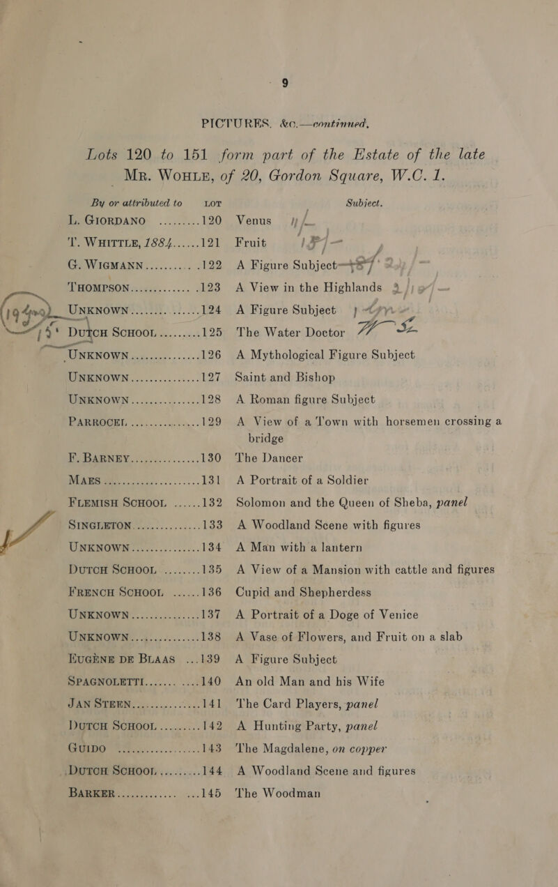 Lots 120 to 151 form part of the Estate of the late Mr. WoHLE, of 20, Gordon Square, W.C. 1.  By or attributed to LOT Subject. EeGIORDANO- ......... 120 Venus wf T. WHITTLE, 1884......121 Fruit VF j- | CH WIGMANN:......... .122 A Figure Subject +27 THOMPSON............. 123 A View in the Highlands 3 19-4o9)_Usxwows Pa. Ae 124 A Figure Subject } &lt;9 — % ‘ DutcH MOHOOU es, . i: 125 The Water Doctor $s 7“ » ee 126 A Mythological Figure Subject LO 127 Saint and Bishop eMOWN ............... 128 A Roman figure Subject | PGS, . cfs... oe en. 129 A View of a Town with horsemen crossing a bridge WMReMERUEY foe 2.1 ...... 130 The Dancer a 131 A Portrait of a Soldier FLEMISH SCHOOL ...... 132 Solomon and the Queen of Sheba, panel DINGHMTON. .0.)-........ 133 A Woodland Scene with figures UNEHOWN:..-........... 134 A Man with a lantern PUGH SCHOOL ~...:.... 135 &lt;A View of a Mansion with cattle and figures FRENCH SCHOOL ...... 136 Cupid and Shepherdess ho 0. A 137 A Portrait of a Doge of Venice UNKNOWN ............... 138 A Vase of Flowers, and Fruit on a slab EUGENE DE BuAas ...139 A Figure Subject SPAGNOLETTI............ 140 An old Man and his Wife Wig Ss) 141 The Card Players, panel IJOSCH SCHOOL .......:.. 142 A Hunting Party, panel GUIDO t) | cat ate 143. The Magdalene, on copper DuTCH SCHOOL......... 144 A Woodland Scene and figures Teen... ........... ...145 The Woodman