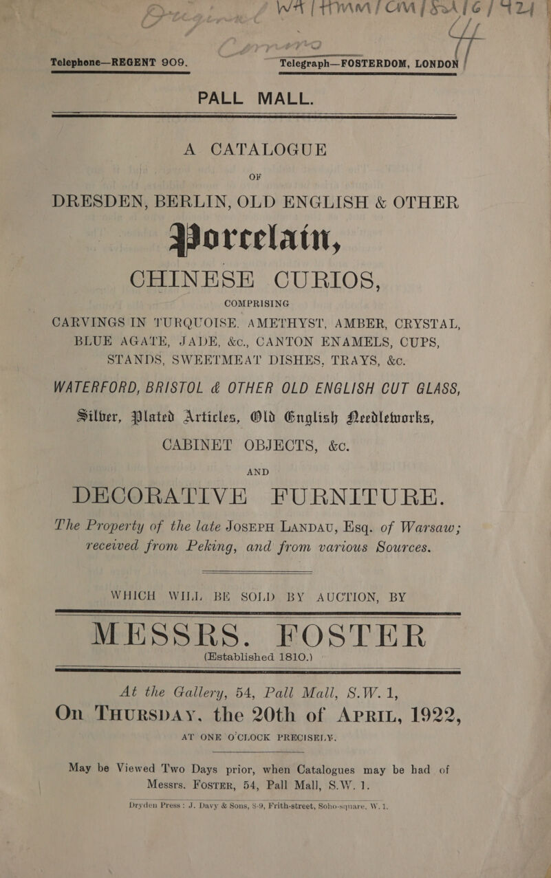 / / { Telephone—REGENT 909. “Telegraph—FOSTERDOM, LONDON : EET I TS EL TE, EE: SETI DY SEE HS CRS SH PALL MALL.   A CATALOGUE OF DRESDEN, BERLIN, OLD ENGLISH &amp; OTHER Porcelain, CHINESE CURIOS, COMPRISING CARVINGS IN TURQUOISE, AMETHYST, AMBER, CRYSTAL, BLUE AGATE, JADE, &amp;., CANTON ENAMELS, CUPS, STANDS, SWEETMEAT DISHES, TRAYS, &amp;c. WATERFORD, BRISTOL &amp; OTHER OLD ENGLISH CUT GLASS, Silber, Plated Articles, Old English Needleworks, CABINET OBJECTS, &amp;c. AND DECORATIVE FURNITURE. The Property of the late JosprpH LANDAU, Esq. of Warsaw; recewed from Peking, and from various Sources.  WHICH WILL BE SOLD BY AUCTION, BY MESSRS. FOSTER (Established 1810.)      At the Gallery, 54, Pall Mall, S.W. 1, On THURSDAY. the 20th of APRIL, 1922, AT ONE O'CLOCK PRECISELY. May be Viewed Two Days prior, when Catalogues may be had of Messrs. Foster, 54, Pall Mall, S.W. 1.  Dryden Press: J. Davy &amp; Sons, 8-9, Frith-street, Soho-square, Vide i {i :