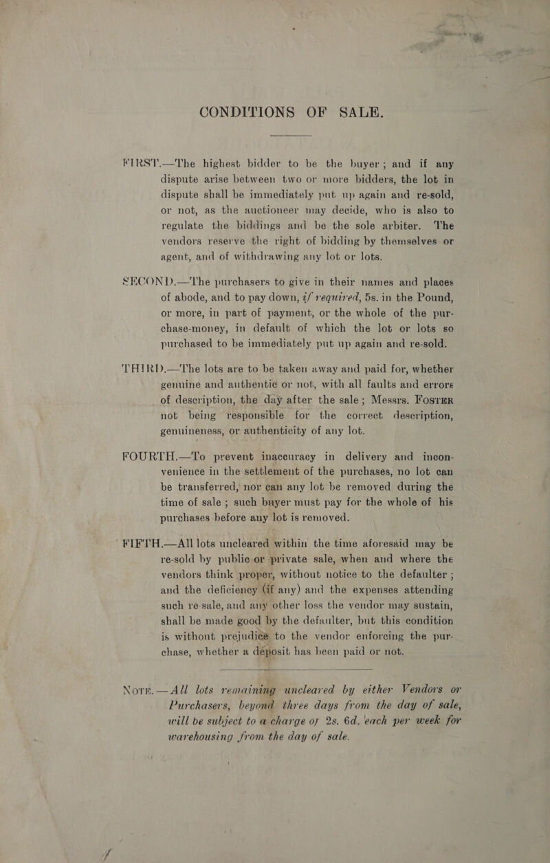 CONDITIONS OF SALE. FIRST.—The highest bidder to be the buyer; and if any dispute arise between two or more bidders, the lot in dispute shall be immediately put up again and re-sold, or not, as the auctioneer may decide, who is also to regulate the biddings and be the sole arbiter. The vendors reserve the right of bidding by themselves or agent, and of withdrawing any lot or lots. SECON D.—tThe purchasers to give in their names and places of abode, and to pay down, 2/ required, 5s. in the Pound, or more, in part of payment, or the whole of the pur- chase-money, in default of which the lot or lots so purchased to be immediately put up again and re-sold. THIRD.—The lots are to be taken away and paid for, whether genuine and authentic or not, with all faults and errors of description, the day after the sale; Messrs. FosrerR not being responsible for the correct description, genuineness, or authenticity of any lot. FOURTH.—To prevent inaccuracy in delivery and incon- venience in the settlement of the purchases, no lot can be transferred, nor can any lot be removed during the time of sale ; such buyer must pay for the whole of his purchases before any lot is removed. FIF'TH.—AII lots uncleared within the time aforesaid may be re-sold by public or private sale, when and where the vendors think proper, without notice to the defaulter ; and the deficiency (if any) and the expenses attending such re-sale, and any other loss the vendor may sustain, shall be made good by the defaulter, but this condition is without prejudice to the vendor enforcing the pur- chase, whether a deposit has been paid or not.  Norr.— All lots remaining uncleared by either Vendors or Purchasers, beyond three days from the day of sale, will be subject to a charge of 2s. 6d. each per week for warehousing from the day of sale.