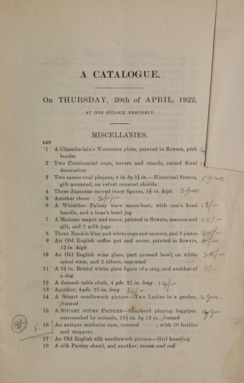 A CATALOGUE.   On THURSDAY, 20th of APRIL, 1922, AT ONE O'CLOCK PRECISELY. MISCELLANIES. LOT border 3 Two cameo oval plaques, 4 in. by 34 in.— Historical Scenes, 5° Another three 3//-}— 6 A Whieldon Palissy ware sauce-boat, with ram’s head handle, and a boar’s head jug 7 A Meissen teapot and cover, painted in flowers, marone and gilt, and 2 milk jugs 8 Three Nankin blue and white cups and saucers, and 3 plates 9 An Old English coffee pot and cover, painted in flowers, 12in. high 10 An Old English wine glass, part pressed bowl, on white spiral stem, and 2 others, engraved 11 A 3$in. Bristol white glass figure of a stag, and another of Framed surrounded by animals, 194 7n. by 16 in., framed and stoppers 